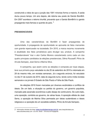 construindo a ideia de que a junção das 1001 minorias forma a maioria. A saída
durou pouco tempo. Um ano depois, ele retoma seu posto de Garoto BomBril.
Em 2007 acontece o retorno triunfal, provando que o Garoto BomBril é o garoto
propaganda mais famoso e querido do país. 3



PRESIDENCIÁVEIS




        Uma       das     características        da     BomBril         é   fazer   propagandas   de
oportunidade. A propaganda de oportunidade se aproveita de fatos marcantes
com grande repercussão na sociedade. Em 2010, a marca recorreu novamente
à atualidade dos fatos jornalísticos para divulgar seu produto. A campanha
“Presidenciáveis” traz o ator Carlos Moreno caracterizado como cada um dos
quatro principais candidatos às eleições presidenciais, Dilma Rousseff, Plínio de
Arruda Sampaio, José Serra e Marina Silva.

        A campanha, que assim como as eleições é composta por duas etapas,
teve sua primeira peça veiculada no dia 25 de setembro de 2010 e retomada em
29 do mesmo mês, em revistas semanais. Já o segundo anúncio, foi veiculado
no dia 31 de outubro de 2010, data do segundo turno, tendo como mídia revistas
semanais e os jornais O Estado de São Paulo e Folha de São Paulo.

        As eleições 2010 foram marcadas por diversos escândalos e conflitos de
ideais. De um lado, a situação ou partido do governo, um governo populista,
marcado pela ascensão econômica e pelo desejo de continuísmo. Do outro lado,
uma oposição, contrária ao governo, de várias faces. A oposição elitista de José
Serra, a oposição de Marina Silva permeada por ideias sustentáveis e ideais
religiosos e a oposição de um socialista solitário, Plínio de Arruda Sampaio.


3 Informações retiradas dos blogs: www.mundodasmarcas.com.br, www..leiapublicidade.com,
   www.casosdesucesso.com e do livro Brasil – 100 anos de Propaganda.

                                                                                                   7
 
