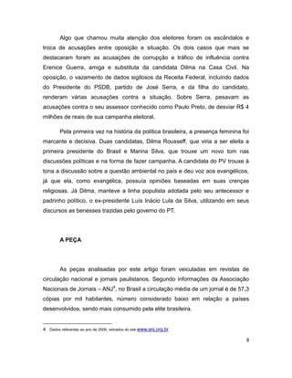 Algo que chamou muita atenção dos eleitores foram os escândalos e
troca de acusações entre oposição e situação. Os dois casos que mais se
destacaram foram as acusações de corrupção e tráfico de influência contra
Erenice Guerra, amiga e substituta da candidata Dilma na Casa Civil. Na
oposição, o vazamento de dados sigilosos da Receita Federal, incluindo dados
do Presidente do PSDB, partido de José Serra, e da filha do candidato,
renderam várias acusações contra a situação. Sobre Serra, pesavam as
acusações contra o seu assessor conhecido como Paulo Preto, de desviar R$ 4
milhões de reais de sua campanha eleitoral.

         Pela primeira vez na história da política brasileira, a presença feminina foi
marcante e decisiva. Duas candidatas, Dilma Rousseff, que viria a ser eleita a
primeira presidente do Brasil e Marina Silva, que trouxe um novo tom nas
discussões políticas e na forma de fazer campanha. A candidata do PV trouxe à
tona a discussão sobre a questão ambiental no país e deu voz aos evangélicos,
já que ela, como evangélica, possuía opiniões baseadas em suas crenças
religiosas. Já Dilma, manteve a linha populista adotada pelo seu antecessor e
padrinho político, o ex-presidente Luís Inácio Lula da Silva, utilizando em seus
discursos as benesses trazidas pelo governo do PT.




         A PEÇA




         As peças analisadas por este artigo foram veiculadas em revistas de
circulação nacional e jornais paulistanos. Segundo informações da Associação
Nacionais de Jornais – ANJ4, no Brasil a circulação média de um jornal é de 57,3
cópias por mil habitantes, número considerado baixo em relação a países
desenvolvidos, sendo mais consumido pela elite brasileira.


4 Dados referentes ao ano de 2009, retirados do site www.anj.org.br

                                                                                     8
 