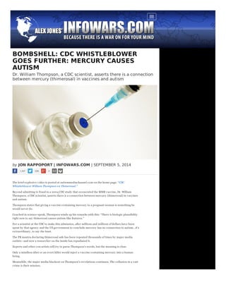 BOMBSHELL: CDC WHISTLEBLOWER 
GOES FURTHER: MERCURY CAUSES 
AUTISM 
Dr. William Thompson, a CDC scientist, asserts there is a connection 
between mercury (thimerosal) in vaccines and autism 
by JON RAPPOPORT | INFOWARS.COM | SEPTEMBER 5, 2014 
1,337 228 0 
The brief ex plosiv e v ideo is posted at autismmediachannel.com on the home page: “CDC 
Whistleblow er William Thompson on Thimerosal.” 
Bey ond admitting to fraud in a 2004 CDC study that ex onerated the MMR v accine, Dr. William 
Thompson, a CDC scientist, asserts there is a connection between mercury (thimerosal) in v accines 
and autism. 
Thompson states that giv ing a v accine containing mercury to a pregnant woman is something he 
would nev er do. 
Couched in science-speak, Thompson winds up his remarks with this: “There is biologic plausibility 
right now to say thimerosal causes autism-like features.” 
For a scientist at the CDC to make this admission, after millions and millions of dollars hav e been 
spent by that agency and the US gov ernment to conclude mercury has no connection to autism…it’s 
ex traordinary , to say the least. 
The PR mantra declaring thimerosal safe has been repeated thousands of times by major media 
outlets—and now a researcher on the inside has repudiated it. 
Ex perts and other con artists will try to parse Thompson’s words, but the meaning is clear. 
Only a mindless idiot or an ov ert killer would inject a v accine containing mercury into a human 
being. 
Meanwhile, the major media blackout on Thompson’s rev elations continues. The collusion in a v ast 
crime is their mission. 
 