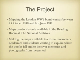 The Project
•Mapping the London WW2 bomb census between
 7 October 1940 and 6th June 1941
•Maps previously only available in the Reading
 Room at The National Archives
•Making the maps available to citizen researchers,
 academics and students wanting to explore where
 the bombs fell and to discover memories and
 photographs from the period
 
