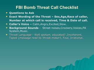 FBI Bomb Threat Call Checklist Questions to Ask Exact Wording of the Threat – Sex,Age,Race of caller, Number at which call is received, Time & Date of call.  Caller's Voice –  Calm,Angry,Excited,Slow. Background Sounds  -  Street noises,Crockery,Voices,PA System,Music. Threat Language - Well spoken, educated) ,Incoherent, Taped (message read by threat maker), Foul, Irrational. 