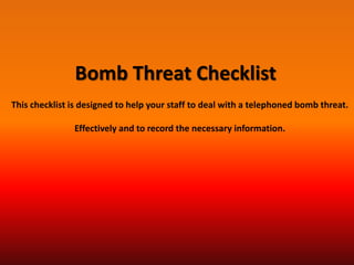 Bomb Threat Checklist
This checklist is designed to help your staff to deal with a telephoned bomb threat.

               Effectively and to record the necessary information.
 