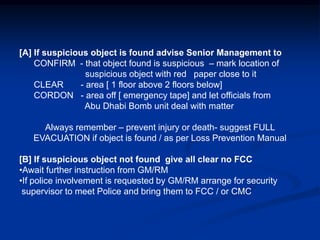 [A] If suspicious object is found advise Senior Management to
    CONFIRM - that object found is suspicious – mark location of
                  suspicious object with red paper close to it
    CLEAR       - area [ 1 floor above 2 floors below]
    CORDON - area off [ emergency tape] and let officials from
                 Abu Dhabi Bomb unit deal with matter

     Always remember – prevent injury or death- suggest FULL
   EVACUATION if object is found / as per Loss Prevention Manual

[B] If suspicious object not found give all clear no FCC
•Await further instruction from GM/RM
•If police involvement is requested by GM/RM arrange for security
 supervisor to meet Police and bring them to FCC / or CMC
 