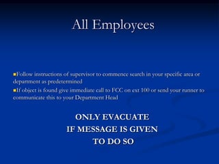 All Employees


Follow  instructions of supervisor to commence search in your specific area or
department as predetermined
If object is found give immediate call to FCC on ext 100 or send your runner to
communicate this to your Department Head


                        ONLY EVACUATE
                      IF MESSAGE IS GIVEN
                           TO DO SO
 
