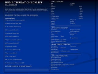 3. CALLER’S VOICE
BOMB THREAT CHECKLIST                                                                                      Man                                  Woman
CALL CHECKLIST                                                                                             Gay                                  Child
                                                                                                           Old man                                             Calm
When received a telephone call and confirmed to be a bomb threat should remain calm; demonstrates          Excited                                               Fast
interest; keep the person on phone if possible longer time; try to write the maximum details. If the
                                                                                                           Rasp                                                   Slow
caller demonstrates little interest in talking, request him to repeat what was said, because of problems
in telephonic call.                                                                                        Angry                                                 Nasal
                                                                                                           Crying                                                Lisp
REMEMBER THE CALL MAY BE PRE-RECORDED                                                                      Accent                                                Deep
                                                                                                           Clearing throat                                    Ragged
1. QUESTIONS:                                                                                              Cracking voice                                     Laughter
 When is the bomb going to explode?                                                                        Screaming                            Disguised
                                                                                                           Slurred                              Scared
 Where is the bomb right now?                                                                              Ragged                               Laughing
                                                                                                           Familiar: _____________________________________
 Is the bomb in (fictitious place)?                                                                        Others: ______________________________________
                                                                                                           4. BACKGROUND SOUNDS
 Did you see this bomb?                                                                                    Street noises                        Engines or motors
                                                                                                           Factory machinery                    Office machinery
 Why did you inform this?                                                                                  House noises                      Kitchen noises
                                                                                                           Voices                               Laughs
 What kind of bomb is it?                                                                                  Animal noises        Music
                                                                                                           Static                               Long distance
 Why do you want to explode?                                                                               Public telephone PA System
                                                                                                           Without backgrounds noises
 Did you place the bomb?                                                                                   Others: ______________________________________
                                                                                                           5. BOMB THREAT LANGUAGE
 Why did you do this?                                                                                      Well-spoken                          Incoherent
                                                                                                           Message read         Irrational
 Is because of (fictitious event)?                                                                         Slang or foul                        Message taped
                                                                                                           Language errors Technician terms
 What is your address?                                                                                     Pronunciation: ________________________________
                                                                                                           Other: _______________________________________
 What is your name?                                                                                        6. CALL’S INFORMATION:
                                                                                                            Place call received:
 Do you want to kill somebody?                                                                              Date call received:
                                                                                                            Time call received:
 Is (fictitious person) that you want kill?                                                                 Duration call received:
                                                                                                            Telephone number at which call is received:
2. EXACT WORDING OF BOMB THREAT:                                                                            Identification call received:
________________________________________________________________________________                            Your name:
________________________________________________________________________________                            Your position:
________________________________________________________________________________
____________________________________________
 