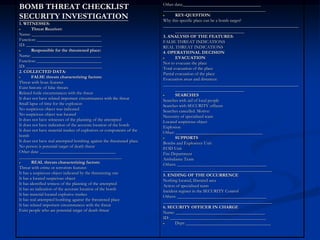 Other data:___________________________________
BOMB THREAT CHECKLIST                                                  ______________________________________________
SECURITY INVESTIGATION                                                         KEY-QUESTION:
                                                                       Why this specific place can be a bomb target?
1. WITNESSES:                                                          _____________________________________________________________
        Threat Receiver:                                                       _______________________________
Name: _______________________________                                  3. ANALYSIS OF THE FEATURES:
Function: _____________________________                                FALSE THREAT INDICATIONS
ID: __________________________________                                 REAL THREAT INDICATIONS
        Responsible for the threatened place:                          4. OPERATIONAL DECISION
Name: _______________________________                                          EVACUATION
Function: _____________________________                                Not to evacuate the place
ID: __________________________________                                 Total evacuation of the place
2. COLLECTED DATA:                                                     Partial evacuation of the place
        FALSE threats characterizing factors:                          Evacuation areas and distances:
Threat with hoax features                                              _____________________________________________________________
Exist historic of false threats                                                _______________________________
Related futile circumstances with the threat                                   SEARCHES
It does not have related important circumstances with the threat       Searches with aid of local people
Small lapse of time for the explosion                                  Searches with SECURITY officers
No suspicious object was indicated                                     Searches cancelled. Motive:
No suspicious object was located                                       Necessity of specialized team
It does not have witnesses of the planning of the attempted            Located suspicious object
It does not have indication of the accurate location of the bomb       Explosion
It does not have material trashes of explosives or components of the   Other: _______________________________________
bomb                                                                           SUPPORTS
It does not have real attempted bombing against the threatened place   Bombs and Explosives Unit
No person is potential target of death threat                          EOD Unit
Other data: __________________________________                         Fire Department
______________________________________________                         Ambulance Team
        REAL threats characterizing factors:                           Others: ________________________________________
Threat with crime or terrorism features                                _________________________________________________
It has a suspicious object indicated by the threatening one            5. ENDING OF THE OCCURRENCE
It has a located suspicious object                                     Nothing located, liberated area
It has identified witness of the planning of the attempted             Action of specialized team
It has an indication of the accurate location of the bomb              Incident register in the SECURITY Control
It has material located explosive trashes                              Others: ________________________________________
It has real attempted bombing against the threatened place             _________________________________________________
It has related important circumstances with the threat                 6. SECURITY OFFICER IN CHARGE
Exist people who are potential target of death threat                  Name: ________________________________________
                                                                       ID: ___________________________________________
                                                                               Dept: ______________________________________
 