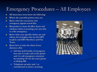 Emergency Procedures – All Employees
   All Associates must know the following:
   Where the assembly points areas are.
   Know what the evacuation and
    emergency signals sound like.
   Remember to close all office doors and
    windows when evacuating your area due
    to a fire emergency.
   Know what your specific duties are and
    others, for examples who are the ERT
    Leaders and ERT Members and Fire
    Team.
   Know how to raise the alarm if you
    discover a fire:
      Lift then pull handle of emergency
          box unit or make call on fire phone
          and /or call emergency extension
          by touching “0 “on the room phone
          or dialing 100.
      Telephone security and / or
          switchboard or shout a warning.
 