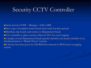 Security CCTV Controller

Await   arrival of CMT – Manager – GM or RM
Have copy of complete bomb threat form ready for their perusal
Distribute clip boards and torches to Department Heads
FCC controller to place security officer in FCC for event logging.
A sample of each Department Heads specific checklist and master checklist to be
distributed prior to “Bomb Threat” exercise
If all clear has been given by GM/RM then transmit to BOH areas via paging
system
 