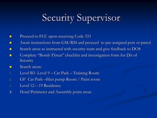 Security Supervisor
    Proceed to FCC upon receiving Code 333
    Await instructions from GM/RM and proceed to pre-assigned post or patrol
    Search areas as instructed with security team and give feedback to DOS
    Complete “Bomb Threat” checklist and investigation form for Dir of
     Security
    Search areas:
1.   Level B3- Level 9 – Car Park – Training Room
2.   GF Car Park –filter pump Room / Paint room
3.   Level 12 – 19 Residence
4.   Hotel Perimeter and Assembly point areas
 