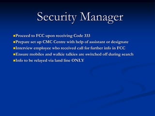 Security Manager
Proceed  to FCC upon receiving Code 333
Prepare set up CMC Centre with help of assistant or designate

Interview employee who received call for further info in FCC

Ensure mobiles and walkie talkies are switched off during search

Info to be relayed via land line ONLY
 
