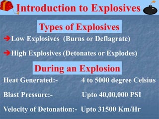 Types of Explosives
Introduction to Explosives
Low Explosives (Burns or Deflagrate)
High Explosives (Detonates or Explodes)
Velocity of Detonation:- Upto 31500 Km/Hr
Blast Pressure:- Upto 40,00,000 PSI
Heat Generated:- 4 to 5000 degree Celsius
During an Explosion
 