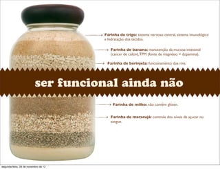 ser funcional ainda não
Farinha de trigo: sistema nervoso central, sistema imunológico
e hidratação dos tecidos.
Farinha de banana: manutenção da mucosa intestinal
(cancer de cólon),TPM (fonte de magnésio = dopamina).
Farinha de berinjela: funcionamento dos rins.
Farinha de milho: não contém glúten.
Farinha de maracujá: controle dos níveis de açucar no
sangue.
segunda-feira, 26 de novembro de 12
 