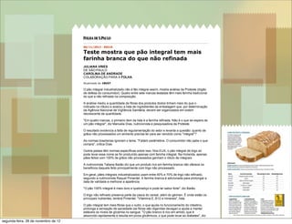 11/8/12 Folha de S.Paulo -‐‑ Equilíbrio e Saúde -‐‑ Teste mostra que pão integral tem mais farinha branca do q…
06/11/2012  -­  05h10
Teste  mostra  que  pão  integral  tem  mais
farinha  branca  do  que  não  refinada
JULIANA  VINES
DE  SÃO  PAULO
CAROLINA  DE  ANDRADE
COLABORAÇÃO  PARA  A  FOLHA
Atualizado  às  18h57.
O  pão  integral  industrializado  não  é  tão  integral  assim,  mostra  análise  da  Proteste  (órgão
de  defesa  do  consumidor).  Quatro  entre  sete  marcas  testadas  têm  mais  farinha  tradicional
do  que  a  não  refinada  na  composição.
A  análise  mediu  a  quantidade  de  fibras  dos  produtos  (todos  tinham  mais  do  que  o
indicado  no  rótulo)  e  avaliou  a  lista  de  ingredientes  da  embalagem  que,  por  determinação
da  Agência  Nacional  de  Vigilância  Sanitária,  devem  ser  organizados  em  ordem
decrescente  de  quantidade.
"Em  quatro  marcas,  o  primeiro  item  da  lista  é  a  farinha  refinada.  Não  é  o  que  se  espera  de
um  pão  integral",  diz  Manuela  Dias,  nutricionista  e  pesquisadora  da  Proteste.
O  resultado  evidencia  a  falta  de  regulamentação  do  setor  e  levanta  a  questão:  quanto  de
grãos  não  processados  um  alimento  precisa  ter  para  ser  vendido  como  "integral"?
As  normas  brasileiras  ignoram  o  tema.  "Faltam  parâmetros.  O  consumidor  não  sabe  o  que
compra",  critica  Dias.
Outros  países  têm  normas  específicas  sobre  isso.  Nos  EUA,  o  pão  integral  de  trigo  só
pode  levar  esse  nome  se  for  produzido  apenas  com  farinha  integral.  Na  Holanda,  apenas
pães  feitos  com  100%  de  grãos  não  processados  ganham  o  rótulo  de  integrais.
A  nutricionista  Tatiana  Barão  diz  que  um  produto  rico  em  farinha  branca  não  oferece  os
benefícios  daquele  feito  principalmente  com  trigo  não  processado.
Em  geral,  pães  integrais  industrializados  usam  entre  40%  e  70%  de  trigo  não  refinado,
segundo  a  nutricionista  Raquel  Pimentel.  A  farinha  branca  é  adicionada  para  prolongar  a
data  de  validade  e  melhorar  a  aparência.
"O  pão  100%  integral  é  mais  duro  e  quebradiço  e  pode  ter  sabor  forte",  diz  Barão.
O  trigo  não  refinado  preserva  parte  da  casca  do  cereal,  além  do  gérmen.  É  onde  estão  os
principais  nutrientes,  lembra  Pimentel.  "Vitamina  E,  B12  e  minerais",  lista.
O  pão  integral  tem  mais  fibras  que  o  outro,  o  que  ajuda  no  funcionamento  do  intestino,
prolonga  a  sensação  de  saciedade  (as  fibras  são  digeridas  devagar)  e  ajuda  a  manter
estáveis  os  níveis  de  glicemia  no  sangue.  "O  pão  branco  é  rico  em  amido,  que  é
absorvido  rapidamente  e  resulta  em  picos  glicêmicos,  o  que  pode  levar  ao  diabetes",  diz
Lara  Natacci,  nutricionista.
segunda-feira, 26 de novembro de 12
 