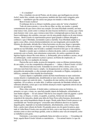 — E o imediato?
        Ora, o imediato era um tal Pontes, um de suíças, que naufragara na corveta
Isabel, muito feio, coitado, mas boa pessoa; também não fazia mal a ninguém, pelo
contrário — marinheiro que lhe caísse nas graças era tratado a vinho do Porto...
        Bom-Crioulo exultava!
        O embarque devia se efetuar à tardinha, pouco antes de “arriar a bandeira”.
        Todo ele estava pronto, e via-se-lhe no olhar, na fala, nos modos, o grande
contentamento de que estava cheio seu coração. Era uma felicidade estranha, um bem
estar nunca visto, assim como o começo de uma loucura inofensiva e serena, que o fazia
mais homem vinte vezes, que o tornava mais forte e retemperado para as lutas da vida.
Suave embriaguez dos sentidos, essa que vem de uma grande alegria ou de uma tristeza
imensa... Bom-Crioulo só experimentara prazer igual quando o tinham obrigado a
conhecer o que é liberdade, recrutando-o para a marinha. Essa liberdade ampliava-se
agora a seus olhos, crescia desmesuradamente em sua imaginação, provocando-lhe
frêmitos de alucinado, abrindo-lhe n’alma horizontes cor-de-rosa, largos e ignorados.
        Não deixava um só inimigo, um rival sequer na fortaleza; ia bem com todos,
egoísta na sua felicidade, mas levando a saudades irresistível dos que se vão embora...
        Quando o escaler que o conduzia se afastou da ponte, onde os companheiros
acenavam com os bonés, num entusiasmo comovente, ele sentiu a quentura de uma
lágrima fugitiva descer-lhe rosto abaixo, e, disfarçando, pôs-se também a acenar, em pé
na embarcação, vendo sumirem-se pouco a pouco, na bruma do crepúsculo, os
contornos da ilha e as saudações da maruja.
        Parecia-lhe ouvir ainda, na proa do transporte, como as últimas reminiscências
de um sonho, a voz dos companheiros abraçando-o: — Adeus, ó Bom-Crioulo: sê feliz!
        Não dormiu toda essa noite. Estendido no convés sobre o dorso, como se
estivesse num bom leito macio e amplo, viu desaparecerem as estrelas, uma a uma, na
penumbra da antemanhã, e o dia ressurgir glorioso, dourando os Órgãos, ourejando os
edifícios, cantando o hino triunfal da ressurreição.
        E pouco depois o esplêndido cenário da baía transformara-se num vastíssimo
oceano deserto e resplandecente, desdobrando-se num círculo imenso d’água, onde não
verdejava sequer um canto de oásis... A grandeza do mar enchia-o de uma coragem
espartana. Ali se achava, ao redor dele, a sublime expressão da liberdade infinita e da
soberania absoluta, coisas que o seu instinto alcançava muito vagamente através de um
nevoeiro de ignorância.
        Dias e dias correram. A bordo todos o estimavam como na fortaleza, e a
primeira vez que o viram, nu, uma bela manhã, depois da baldeação, refestelando-se
num banho salgado — foi um clamor! Não havia osso naquele corpo de gigante: o peito
largo e rijo, os braços, o ventre, os quadris, as pernas, formavam um conjunto
respeitável de músculos, dando uma idéia de força física sobre-humana, dominando a
maruja, que sorria boquiaberta diante do negro. Desde então Bom-Crioulo passou a ser
considerado um “homem perigoso” exercendo uma influência decisiva no espírito
daquela gente, impondo-se incondicionalmente, absolutamente, como o braço mais
forte, o peito mais robusto de bordo. Os grandes pesos era ele quem levantava, para
tudo aí vinha Bom-Crioulo com seu pulso de ferro, com a sua força de oitenta quilos,
mostrar como se alava um braço grande, como se abafava uma vela em temporal, como
se trabalhava com gosto.
        Entretanto, o seu nome ia ganhando fama em todos os navios. — Um pedaço de
bruto, aquele Bom-Crioulo! diziam os marinheiros. — Um animal inteiro é o que ele
era!
 