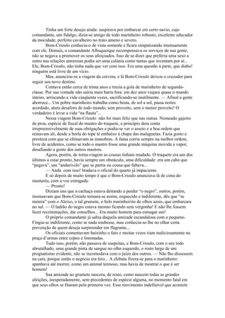 Tinha um forte desejo ainda: suspirava por embarcar em certo navio, cujo
comandante, um fidalgo, dizia-se amigo de todo marinheiro robusto; excelente educador
da mocidade, perfeito cavalheiro no trato ameno e severo.
        Bom-Crioulo conhecia-o de vista somente e ficara simpatizando imensamente
com ele. Demais, o comandante Albuquerque recompensava os serviços de sua gente,
não se negava a promover os seus afeiçoados. Isso de se dizer que preferia uma sexo a
outro nas relações amorosas podia ser uma calúnia como tantas que inventam por aí...
Ele, Bom-Crioulo, não tinha nada que ver com isso. Era uma questão à parte, que diabo!
ninguém está livre de um vício.
        Mas, anunciou-se a viagem da corveta, e lá Bom-Crioulo deixou o cruzador para
seguir seu novo destino.
        Contava então cerca de trinta anos e trazia a gola de marinheiro de segunda-
classe. Por sua vontade não sairia mais barra fora: em dez anos viajara quase o mundo
inteiro, arriscando a vida cinqüenta vezes, sacrificando-se inutilmente. — Afinal a gente
aborrece... Um pobre marinheiro trabalha como besta, de sol a sol, passa noites
acordado, atura desaforo de todo mundo, sem proveito, sem o menor proveito! O
verdadeiro é levar a vida “na flauta”...
        Nessa viagem Bom-Crioulo não foi mais feliz que nas outras. Nomeado gajeiro
de proa, espécie de fiscal do mastro do traquete, a princípio dera conta
irrepreensivelmente de suas obrigações e podia-se ver o asseio e a boa ordem que
reinavam ali, desde a borla do tope té embaixo à chapa das malaguetas. Fazia gosto a
presteza com que se efetuavam as manobras. A faina corria sempre na melhor ordem,
livre de acidentes, como se todo o mastro fosse uma grande máquina movida a vapor,
desafiando a gente dos outros mastros.
        Agora, porém, de torna-viagem as cousas tinham mudado. O traquete era um dos
últimos a estar pronto, havia sempre um obstáculo, uma dificuldade: era um cabo que
“pegava”, um “andarivelo” que se partia ou cousa que faltava...
        — Anda com isso! bradava o oficial do quarto já impaciente.
        E só depois de muito tempo é que o Bom-Crioulo anunciava lá de cima do
mastaréu, com a voz estragada:
        — Pronto!
        Diziam uns que a cachaça estava deitando a perder “o negro”, outros, porém,
insinuavam que Bom-Crioulo tornara-se assim, esquecido e indiferente, dês que “se
metera” com o Aleixo, o tal grumete, o belo marinheirito de olhos azuis, que embarcara
no sul. — O ladrão do negro estava mesmo ficando sem vergonha! E não lhe fossem
fazer recriminações, dar conselhos... Era muito homem para esmagar um!
        O próprio comandante já sabia daquela amizade escandalosa com o pequeno.
Fingia-se indiferente, como se nada soubesse, mas conhecia-se-lhe no olhar certa
prevenção de quem deseja surpreender em flagrante...
        Os oficiais comentavam baixinho o fato e muitas vezes riam maliciosamente na
praça d’armas entre copos e limonadas.
        Tudo isso, porém, não passava de suspeitas, e Bom-Crioulo, com o seu todo
abrutalhado, uma grande pinta de sangue no olho esquerdo, o rosto largo de um
prognatismo evidente, não se incomodava com o juízo dos outros. — Não lho dissessem
na cara, porque então o negócio era feio... A chibata fizera-se para o marinheiro:
apanhava até morrer, como um animal teimoso, mas havia de mostrar o que é ser
homem!
        Sua amizade ao grumete nascera, de resto, como nascem todas as grandes
afeições, inesperadamente, sem precedentes de espécie alguma, no momento fatal em
que seus olhos se fitaram pela primeira vez. Esse movimento indefinível que acomete
 