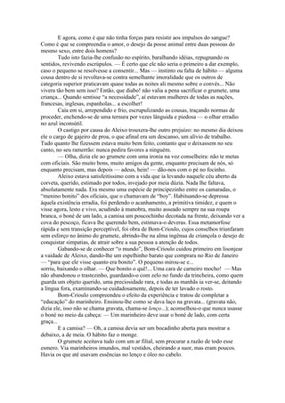 E agora, como é que não tinha forças para resistir aos impulsos do sangue?
Como é que se compreendia o amor, o desejo da posse animal entre duas pessoas do
mesmo sexo, entre dois homens?
         Tudo isto fazia-lhe confusão no espírito, baralhando idéias, repugnando os
sentidos, revivendo escrúpulos. — É certo que ele não seria o primeiro a dar exemplo,
caso o pequeno se resolvesse a consentir... Mas — instinto ou falta de hábito — alguma
cousa dentro de si revoltava-se contra semelhante imoralidade que os outros de
categoria superior praticavam quase todas as noites ali mesmo sobre o convés... Não
vivera tão bem sem isso? Então, que diabo! não valia a pena sacrificar o grumete, uma
criança... Quando sentisse “a necessidade”, aí estavam mulheres de todas as nações,
francesas, inglesas, espanholas... a escolher!
         Caía em si, arrependido e frio, escrupulizando as cousas, traçando normas de
proceder, enchendo-se de uma ternura por vezes lânguida e piedosa — o olhar erradio
no azul inconsútil.
         O castigo por causa do Aleixo trouxera-lhe outro prejuízo: no mesmo dia deixou
ele o cargo de gajeiro de proa, o que afinal era um descanso, um alívio de trabalho.
Tudo quanto lhe fizessem estava muito bem feito, contanto que o deixassem no seu
canto, no seu ramerrão: nunca pedira favores a ninguém.
         — Olha, dizia ele ao grumete com uma ironia na voz conselheira: não te metas
com oficiais. São muito bons, muito amigos da gente, enquanto precisam de nós, só
enquanto precisam, mas depois — adeus, hein! — dão-nos com o pé no focinho.
         Aleixo estava satisfeitíssimo com a vida que ia levando naquele céu aberto da
corveta, querido, estimado por todos, invejado por meia dúzia. Nada lhe faltava,
absolutamente nada. Era mesmo uma espécie de principezinho entre os camaradas, o
“menino bonito” dos oficiais, que o chamavam de “boy”. Habituando-se depressa
àquela existência erradia, foi perdendo o acanhamento, a primitiva timidez, e quem o
visse agora, lesto e vivo, acudindo à manobra, muito asseado sempre na sua roupa
branca, o boné de um lado, a camisa um poucochinho decotada na frente, deixando ver a
cova do pescoço, ficava lhe querendo bem, estimava-o deveras. Essa metamorfose
rápida e sem transição perceptível, foi obra de Bom-Crioulo, cujos conselhos triunfaram
sem esforço no ânimo do grumete, abrindo-lhe na alma ingênua de criançola o desejo de
conquistar simpatias, de atrair sobre a sua pessoa a atenção de todos.
         Gabando-se de conhecer “o mundo”, Bom-Crioulo cuidou primeiro em lisonjear
a vaidade de Aleixo, dando-lhe um espelhinho barato que comprara no Rio de Janeiro
— “para que ele visse quanto era bonito”. O pequeno mirou-se e...
sorriu, baixando o olhar. — Que bonito o quê!... Uma cara de carneiro mocho! — Mas
não abandonou o trastezinho, guardando-o com zelo no fundo da trincheira, como quem
guarda um objeto querido, uma preciosidade rara, e todas as manhãs ia ver-se, deitando
a língua fora, examinando-se cuidadosamente, depois de ter lavado o rosto.
         Bom-Crioulo compreendeu o efeito da experiência e tratou de completar a
“educação” do marinheiro. Ensinou-lhe como se dava laço na gravata... (gravata não,
dizia ele, isso não se chama gravata, chama-se lenço...); aconselhou-o que nunca usasse
o boné no meio da cabeça: — Um marinheiro deve usar o boné de lado, com certa
graça...
         E a camisa? — Oh, a camisa devia ser um bocadinho aberta para mostrar a
debaixo, a de meia. O hábito faz o monge.
         O grumete aceitava tudo com um ar filial, sem procurar a razão de todo esse
esmero. Via marinheiros imundos, mal vestidos, cheirando a suor, mas eram poucos.
Havia os que até usavam essências no lenço e óleo no cabelo.
 