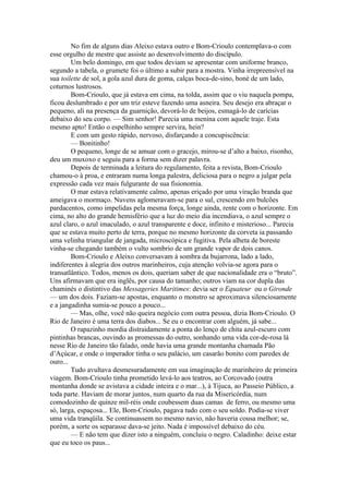 No fim de alguns dias Aleixo estava outro e Bom-Crioulo contemplava-o com
esse orgulho de mestre que assiste ao desenvolvimento do discípulo.
        Um belo domingo, em que todos deviam se apresentar com uniforme branco,
segundo a tabela, o grumete foi o último a subir para a mostra. Vinha irrepreensível na
sua toilette de sol, a gola azul dura de goma, calças boca-de-sino, boné de um lado,
coturnos lustrosos.
        Bom-Crioulo, que já estava em cima, na tolda, assim que o viu naquela pompa,
ficou deslumbrado e por um triz esteve fazendo uma asneira. Seu desejo era abraçar o
pequeno, ali na presença da guarnição, devorá-lo de beijos, esmagá-lo de carícias
debaixo do seu corpo. — Sim senhor! Parecia uma menina com aquele traje. Esta
mesmo apto! Então o espelhinho sempre servira, hein?
        E com um gesto rápido, nervoso, disfarçando a concupiscência:
        — Bonitinho!
        O pequeno, longe de se amuar com o gracejo, mirou-se d’alto a baixo, risonho,
deu um muxoxo e seguiu para a forma sem dizer palavra.
        Depois de terminada a leitura do regulamento, feita a revista, Bom-Crioulo
chamou-o à proa, e entraram numa longa palestra, deliciosa para o negro a julgar pela
expressão cada vez mais fulgurante de sua fisionomia.
        O mar estava relativamente calmo, apenas eriçado por uma viração branda que
ameigava o mormaço. Nuvens aglomeravam-se para o sul, crescendo em bulcões
pardacentos, como impelidas pela mesma força, longe ainda, rente com o horizonte. Em
cima, no alto do grande hemisfério que a luz do meio dia incendiava, o azul sempre o
azul claro, o azul imaculado, o azul transparente e doce, infinito e misterioso... Parecia
que se estava muito perto de terra, porque no mesmo horizonte da corveta ia passando
uma velinha triangular de jangada, microscópica e fugitiva. Pela alheta de boreste
vinha-se chegando também o vulto sombrio de um grande vapor de dois canos.
        Bom-Crioulo e Aleixo conversavam à sombra da bujarrona, lado a lado,
indiferentes à alegria dos outros marinheiros, cuja atenção volvia-se agora para o
transatlântico. Todos, menos os dois, queriam saber de que nacionalidade era o “bruto”.
Uns afirmavam que era inglês, por causa do tamanho; outros viam na cor dupla das
chaminés o distintivo das Messageries Maritimes: devia ser o Equateur ou o Gironde
— um dos dois. Faziam-se apostas, enquanto o monstro se aproximava silenciosamente
e a jangadinha sumia-se pouco a pouco...
        — Mas, olhe, você não queira negócio com outra pessoa, dizia Bom-Crioulo. O
Rio de Janeiro é uma terra dos diabos... Se eu o encontrar com alguém, já sabe...
        O rapazinho mordia distraidamente a ponta do lenço de chita azul-escuro com
pintinhas brancas, ouvindo as promessas do outro, sonhando uma vida cor-de-rosa lá
nesse Rio de Janeiro tão falado, onde havia uma grande montanha chamada Pão
d’Açúcar, e onde o imperador tinha o seu palácio, um casarão bonito com paredes de
ouro...
        Tudo avultava desmesuradamente em sua imaginação de marinheiro de primeira
viagem. Bom-Crioulo tinha prometido levá-lo aos teatros, ao Corcovado (outra
montanha donde se avistava a cidade inteira e o mar...), à Tijuca, ao Passeio Público, a
toda parte. Haviam de morar juntos, num quarto da rua da Misericórdia, num
comodozinho de quinze mil-réis onde coubessem duas camas de ferro, ou mesmo uma
só, larga, espaçosa... Ele, Bom-Crioulo, pagava tudo com o seu soldo. Podia-se viver
uma vida tranqüila. Se continuassem no mesmo navio, não haveria cousa melhor; se,
porém, a sorte os separasse dava-se jeito. Nada é impossível debaixo do céu.
        — E não tem que dizer isto a ninguém, concluiu o negro. Caladinho: deixe estar
que eu toco os paus...
 