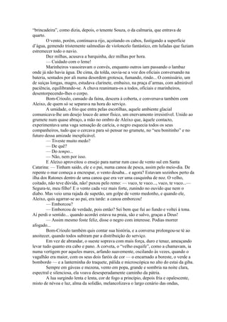 “brincadeira”, como dizia, depois, o tenente Souza, o da calmaria, que entrava de
quarto.
        O vento, porém, continuava rijo, açoitando os cabos, fustigando a superfície
d’água, gemendo tristemente salmodias de violoncelo fantástico, em lufadas que faziam
estremecer todo o navio.
        Dez milhas, acusava a barquinha, dez milhas por hora.
        — Cuidado com o leme!
        Marinheiros vassoiravam o convés, enquanto outros iam passando o lambaz
onde já não havia água. De cima, da tolda, ouvia-se a voz dos oficiais conversando na
bateria, sentados por ali numa desordem grotesca, fumando, rindo... O comissário, um
de suíças longas, magro, estudava clarinete, embaixo, na praça d’armas, com admirável
paciência, equilibrando-se. A chuva reanimara-os a todos, oficiais e marinheiros,
desentorpecendo-lhes o corpo.
        Bom-Crioulo, cansado da faina, descera à coberta, e conversava também com
Aleixo, de quem só se separava na hora do serviço.
        A umidade, o frio que entra pelas escotilhas, aquele ambiente glacial
comunicava-lhe um desejo louco de amor físico, um enervamento irresistível. Unido ao
grumete num quase abraço, a mão no ombro de Aleixo que, àquele contacto,
experimentava uma vaga sensação de carícia, o negro esquecia todos os seus
companheiros, tudo que o cercava para só pensar no grumete, no “seu bonitinho” e no
futuro dessa amizade inexplicável.
        — Tiveste muito medo?
        — De quê?
        — Do tempo...
        — Não, nem por isso.
        E Aleixo aproveitou o ensejo para narrar rum caso de vento sul em Santa
Catarina: — Tinham saído, ele e o pai, numa canoa de pesca, assim pelo meio-dia. De
repente o mar começa a encrespar, o vento desaba... e agora? Estavam sozinhos perto da
ilha dos Ratones dentro de uma canoa que era ver uma casquinha de noz. O velho,
coitado, não teve dúvida, não! puxou pelo remo: — vuco, te vuco..., vuco, te vuco...—
Segura-te, meu filho! E o vento cada vez mais forte, zunindo no ouvido que nem o
diabo. Mas veio uma rajada de supetão, um golpe de vento medonho, e quando ele,
Aleixo, quis agarrar-se ao pai, era tarde: a canoa emborcou!
        — Emborcou?
        — Emborcou de verdade, pois então? Sei bem que fui ao fundo e voltei à tona.
Aí perdi o sentido... quando acordei estava na praia, são e salvo, graças a Deus!
        — Assim mesmo foste feliz, disse o negro com interesse. Podias morrer
afogado...
        Bom-Crioulo também quis contar sua história, e a conversa prolongou-se té ao
anoitecer, quando todos subiram par a distribuição do serviço.
        Em vez de abrandar, o sueste soprava com mais força, duro e tenaz, ameaçando
levar tudo quanto era cabo e pano. A corveta, o “velho esquife”, como a chamavam, ia
numa vertigem por aqueles mares, arfando suavemente, oscilando às vezes, quando o
vagalhão era maior, com os seus dois faróis de cor — o encarnado a boreste, o verde a
bombordo — e a lanterninha do traquete, pálida e microscópica no alto do estai da giba.
        Sempre em gáveas e mezena, vento em popa, grande e sombria na noite clara,
espectral e silenciosa, ela voava desesperadamente caminho da pátria.
        A lua surgindo lenta e lenta, cor de fogo a princípio, depois fria e opalescente,
misto de névoa e luz, alma da solidão, melancolizava o largo cenário das ondas,
 