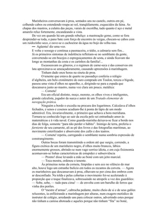 Marinheiros conversavam à proa, sentados uns no castelo, outros em pé,
colhendo cabos ou estendendo roupa ao sol, tranqüilamente, esquecidos da faina. As
chapas dos mastros, a culatra das peças, varais de escotilha, tudo quanto é aço e metal
amarelo reluz fortemente, encandeando a vista.
       De vez em quando há um grande rebuliço: a mastreação geme, como se fora
desprender-se toda, o pano bate com força de encontro às vergas, chocam-se cabos com
um ruidozinho seco, e ouve-se o cachoeirar da água no bojo da velha nau.
       — Agüenta! diz uma voz.
       E volta o sossego e continua a pasmaceira, o tédio, a calmaria sem fim...
       Já os primeiros sintomas de indolência refletiam-se no semblante da gente,
       convertendo-se em bocejos e espreguiçamentos de sesta, e ainda ficavam tão
       longe as montanhas da costa e os carinhos da família!...
               Escasseavam os gêneros, e o regimen de carne-seca e das conservas em
       lata aproximava-se ameaçadoramente, causando apreensões à marinhagem.
               Tinham dado onze horas na sineta de proa.
               O tenente que estava de quarto no passadiço conferiu o relógio
       d’algibeira, um belo cronômetro de ouro comprado em Toulon, torceu o bigode,
       passou uma vista d’olhos no aparelho, e, dirigindo-se para a espada que
       descansava junto ao mastro, numa voz clara um pouco, metálica:
               — Corneta!
               Era um oficial distinto, moço, moreno, os olhos vivos e inteligentes,
       grande calculista, jogador da sueca e autor de um Tratado elementar de
       navegação prática.
               Ninguém a bordo o excedia na procura dos logaritmos. Calculava d’olhos
       fechados, e senos e cosenos acudiam-lhe à ponta do lápis de um modo
       admirável. Era, invariavelmente, o primeiro que achava a hora meridiana.
       Tornara-se conhecido logo ao sair da escola pelo sei entranhado amor às
       matemáticas e à vida naval. Como guarda-marinha deixava-se ficar a bordo nos
       dias de folga, somente “para não perder o hábito”. Inimigo de terra, preferia o
       farniente de seu camarote, ali ao pé dos livros e das fotografias marítimas, ao
       movimento esterilizador e absorvente dos cafés e dos teatros.
               — Corneta! repetiu, carregando o semblante numa sombria expressão de
       constrangimento.
               Outras bocas foram transmitindo a ordem até que surgiu, correndo, a
       figura exótica de um marinheiro negro, d’olhos muito brancos, lábios
       enormemente grossos, abrindo-se num vago sorriso idiota, e em cuja fisionomia
       acentuavam-se linhas características de estupidez e subserviência
               — Pronto! disse levando a mão ao boné com um jeito marcial.
               — Toca mostra, ordenou o tenente.
               Às primeiras notas da corneta, límpidas e sem eco no silêncio do mar
       alto, houve logo um estranho bulício em todos os recantos da corveta. — Agora
       os marinheiros que descansavam à proa, olhavam-se por cima dos ombros com
       ar desconfiado. Na tolda e pelas cobertas o movimento foi-se acelerando à
       proporção que o toque finalizava, sobressaindo no atropelo a voz dos guardiões:
       — Sobe, sobe, — tudo para cima! — de envolta com um barulho de ferros que
       vinha dos porões.
               O “mestre d’armas”, cabrocha pedante, muito cheio de si e de seus galões
       reluzentes, ia enfileirando a marinhagem por alturas, num exagero metódico de
       instrutor de colégio, arredando uns para colocar outros, advertindo estes porque
       não tinham a camisa abotoada e aqueles porque não tinham “fita” no boné,
 