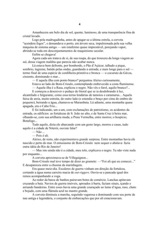 4

         Amanhecera um belo dia de sol, quente, luminoso, de uma transparência fina de
cristal lavado.
         Logo pela madrugadinha, antes de apagar-se a última estrela, a corveta
“acendera fogos”, e demandava o porto, em árvore seca, impulsionada pela sua velha
máquina de sistema antigo — um estafermo quase imprestável, porejando vapor,
abrindo-se toda em desconjuntamentos de maquinismo secular.
         Enfim se chegava!
         Agora cada um tratava de si, de sua roupa, do que trouxera da longa viagem ao
sul, dessa viagem maldita que parecia não acabar nunca.
         Lá estava bem defronte, por bombordo, o Pão d’Açúcar, talhado a pique,
sombrio, íngreme, batido pelas ondas, guardando a entrada; e mais longe para o sul —
termo final de uma espécie de cordilheira primitiva e bronca — o cocuruto da Gávea,
cinzento, dominando o mar...
         — E aquela ilha com ponto branco? perguntou Aleixo curiosamente,
         Estava ao lado do Bom-Crioulo, contemplando embevecido a costa fluminense.
         — Aquela ilha é a Rasa, explicou o negro. Não vês o farol, aquilo branco?...
         E começou a descrever o pedaço do litoral que se ia desdobrando à luz,
alcantilado e fulgurante, como essa terras lendárias de tamoios e caramurus... Aquela
faixa de areia, muito estreita, do outro lado (e estendia o braço por cima do ombro do
pequeno), beirando a água, chamava-se Marambaia. Lá adiante, uma montanha quase
apagada, era o Cabo Frio...
         E foi indicando, um a um, com exclamações de patriotismo, os acidentes da
entrada, os edifícios: as fortalezas de S. João no alto, e de Santa Cruz à beira mar,
olhando-se, com sua artilharia muda; a Praia Vermelha, entre morros; o hospício;
Botafogo...
         Tudo aquilo, dizia ele abarcando com um gesto largo, morros e casas, tudo
aquilo é a cidade de Niterói, ouviste falar?
         — Não ...
         — Pois é ali.
         Aleixo, de resto, não experimentava grande surpresa. Entre montanhas havia ele
nascido e perto do mar. O entusiasmo de Bom-Crioulo nem sequer o abalava: fazia
outra idéia do Rio de Janeiro!
         — Mas isto ainda não é a cidade, meu tolo, explicava o negro. Tu não viste nada
por enquanto...
         A corveta aproximava-se de Villegaignon...
         Bom-Crioulo mal teve tempo de dizer ao grumete: —“Foi ali que eu comecei...”
E desapareceu entre a chusma da marinhagem.
         Era quase meio-dia. Escaleres de guerra vinham em direção da fortaleza,
cortando a água numa carreira macia de out-riggers. Ouvia-se a pancada igual dos
remos acompanhando a voga.
         Ao redor da barca de banhos pairavam botes de comércio. Lanchas apitavam
cruzando a baía. Navios de guerra imóveis, aproados à barra, faziam sinais, içando e
arriando bandeiras. Entre esses havia uma grande couraçado ao lume d’água, raso, chato
e bojudo, com uma flâmula azul no mastro grande.
         A corveta diminuiu a marcha, seguindo vagarosa e dominando com seu porte de
nau antiga e legendária, o conjunto de embarcações que por ali estacionavam.
 