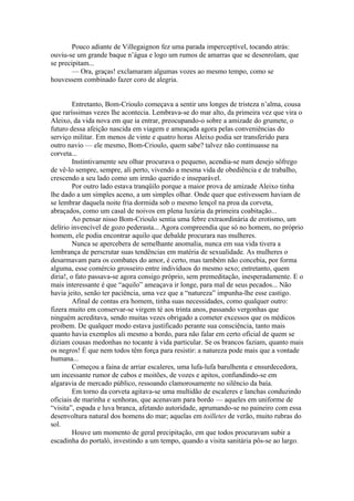 Pouco adiante de Villegaignon fez uma parada imperceptível, tocando atrás:
ouviu-se um grande baque n’água e logo um rumos de amarras que se desenrolam, que
se precipitam...
        — Ora, graças! exclamaram algumas vozes ao mesmo tempo, como se
houvessem combinado fazer coro de alegria.


         Entretanto, Bom-Crioulo começava a sentir uns longes de tristeza n’alma, cousa
que raríssimas vezes lhe acontecia. Lembrava-se do mar alto, da primeira vez que vira o
Aleixo, da vida nova em que ia entrar, preocupando-o sobre a amizade do grumete, o
futuro dessa afeição nascida em viagem e ameaçada agora pelas conveniências do
serviço militar. Em menos de vinte e quatro horas Aleixo podia ser transferido para
outro navio — ele mesmo, Bom-Crioulo, quem sabe? talvez não continuasse na
corveta...
         Instintivamente seu olhar procurava o pequeno, acendia-se num desejo sôfrego
de vê-lo sempre, sempre, ali perto, vivendo a mesma vida de obediência e de trabalho,
crescendo a seu lado como um irmão querido e inseparável.
         Por outro lado estava tranqüilo porque a maior prova de amizade Aleixo tinha
lhe dado a um simples aceno, a um simples olhar. Onde quer que estivessem haviam de
se lembrar daquela noite fria dormida sob o mesmo lençol na proa da corveta,
abraçados, como um casal de noivos em plena luxúria da primeira coabitação...
         Ao pensar nisso Bom-Crioulo sentia uma febre extraordinária de erotismo, um
delírio invencível de gozo pederasta... Agora compreendia que só no homem, no próprio
homem, ele podia encontrar aquilo que debalde procurara nas mulheres.
         Nunca se apercebera de semelhante anomalia, nunca em sua vida tivera a
lembrança de perscrutar suas tendências em matéria de sexualidade. As mulheres o
desarmavam para os combates do amor, é certo, mas também não concebia, por forma
alguma, esse comércio grosseiro entre indivíduos do mesmo sexo; entretanto, quem
diria!, o fato passava-se agora consigo próprio, sem premeditação, inesperadamente. E o
mais interessante é que “aquilo” ameaçava ir longe, para mal de seus pecados... Não
havia jeito, senão ter paciência, uma vez que a “natureza” impunha-lhe esse castigo.
         Afinal de contas era homem, tinha suas necessidades, como qualquer outro:
fizera muito em conservar-se virgem té aos trinta anos, passando vergonhas que
ninguém acreditava, sendo muitas vezes obrigado a cometer excessos que os médicos
proíbem. De qualquer modo estava justificado perante sua consciência, tanto mais
quanto havia exemplos ali mesmo a bordo, para não falar em certo oficial de quem se
diziam cousas medonhas no tocante à vida particular. Se os brancos faziam, quanto mais
os negros! É que nem todos têm força para resistir: a natureza pode mais que a vontade
humana...
         Começou a faina de arriar escaleres, uma lufa-lufa barulhenta e ensurdecedora,
um incessante rumor de cabos e moitões, de vozes e apitos, confundindo-se em
algaravia de mercado público, ressoando clamorosamente no silêncio da baía.
         Em torno da corveta agitava-se uma multidão de escaleres e lanchas conduzindo
oficiais de marinha e senhoras, que acenavam para bordo — aqueles em uniforme de
“visita”, espada e luva branca, afetando autoridade, aprumando-se no paineiro com essa
desenvoltura natural dos homens do mar; aquelas em toilletes de verão, muito rubras do
sol.
         Houve um momento de geral precipitação, em que todos procuravam subir a
escadinha do portaló, investindo a um tempo, quando a visita sanitária pôs-se ao largo.
 