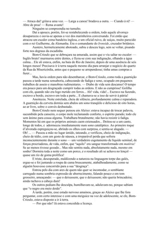 — Atraca daí! gritava uma voz. — Larga a canoa! bradava a outra. — Ciando à ré! —
Abre de proa! — Rema avante!
         Ninguém se compreendia no tumulto.
         Daí a apouco, porém, foi-se restabelecendo a ordem, todo aquele alvoroço
desapareceu e ouvia-se apenas a voz dos marinheiros conversando. Foi então que
atracou um escaler coma bandeira inglesa, e um oficial ruivo, de suíças, muito parecido
com o rei Guilherme, da Alemanha. Era o comandante do Ironside, cruzador britânico.
         Austero, hermeticamente abotoado, subiu e desceu logo, sem se voltar, pisando
forte nos degraus da escadinha.
         Bom-Crioulo que se debruçara na amurada, assim que o viu saltar no escaler: —
Inglês bruto! murmurou entre dentes, e ficou-se com sua indignação, olhando a água
calma... Ele ali estava, enfim, na baía do Rio de Janeiro, depois de uma ausência de seis
longos meses! Precisava ir à terra naquele mesmo dia para arranjar o negócio do quarto
da Rua da Misericórdia, antes que o pequeno se arrependesse; tinha umas compras a
fazer...
         Mas, havia ordem para não desembarcar, e Bom-Crioulo, como toda a guarnição
passou a tarde numa sensaboria, cabeceando de fadiga e sono, ocupado em pequenos
trabalhos de asseio e manobras rudimentares. — Diabo de vida sem descanso! O tempo
era pouco para um desgraçado cumprir todas as ordens. E não as cumprisse! Golilha
com ele, quando não era logo metido em ferros... Ah! vida, vida!... Escravo na fazendo,
escravo a bordo, escravo em toda a parte... E chamava-se a isso de servir à pátria!
         Anoiteceu. Noite estrelada, cheia de silêncio, profundamente calma e reparadora.
A guarnição da corveta dormia sem abalos um sono tranqüilo e delicioso de oito horas,
ao ar livre, sobre o convés desbastado.
         Bom-Crioulo nem sequer pensou em Aleixo: estava incapaz de trocar palavra,
sucumbido pela canseira, o corpo mole reclamando conforto, o espírito parado; todo ele
sem ânimo para cousa alguma. Trabalhara brutalmente; não havia resistir à fadiga.
Momentos há em que os próprios animais caem extenuados... Deitou-se a um canto,
longe de todos, e adormeceu imediatamente num sono cataléptico. Ao primeiro toque
d’alvorada espreguiçou-se, abrindo os olhos com surpresa, e sentiu-se alagado. —
Oh! ... — Passou a mão no lugar úmido, tateando, e verificou, cheio de indignação,
cheio de tédio, com um gesto de náusea, a irreparável perda que sofrera
inconscientemente durante o sono — um verdadeiro esgotamento de líquido seminal, de
forças procriadoras, de vida, enfim, que “aquilo” era sangue transformado em matéria!
Se ao menos tivesse gozado... Mas não sentira nada, absolutamente nada, mesmo em
sonho! Dormira toda a noite como um porco, e o resultado ali se achava no lençol —
quase um rio de goma prolífica!
         E triste, desesperado, maldizendo a natureza na linguagem torpe das galés,
ergue-se e foi juntando a roupa de cama bruscamente, atabalhoadamente, como se
alguém houvesse concorrido para a sua “desgraça”.
         Entrou pelo dia com ares de quem não quer se incomodar, o semblante
carregado numa sombria expressão de aborrecimento, falando pouco e em tom
grosseiro, ameaçando: — que o deixassem, que o deixassem; não queria brincadeira;
ainda rachava a cabeça dum!
         Os outros pediam-lhe desculpa, humilhavam-se, adulavam-no, porque sabiam
que “o negro era meio doido”.
         À tarde, porém, esse estado nervoso amainou, graças ao Aleixo que lhe fora
perguntar, com certo interesse e com uma meiguice na voz de adolescente, se ele, Bom-
Crioulo, estava disposto a ir à terra.
         — Por que não? Já estava concedida a licença.
 