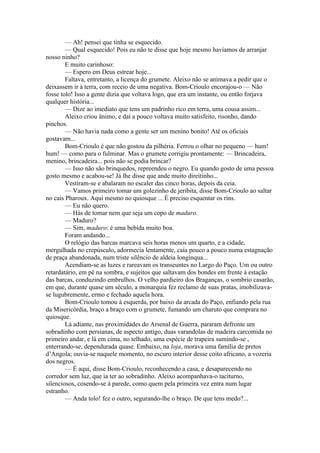 — Ah! pensei que tinha se esquecido.
        — Qual esquecido! Pois eu não te disse que hoje mesmo havíamos de arranjar
nosso ninho?
        E muito carinhoso:
        — Espero em Deus estrear hoje...
        Faltava, entretanto, a licença do grumete. Aleixo não se animava a pedir que o
deixassem ir à terra, com receio de uma negativa. Bom-Crioulo encorajou-o — Não
fosse tolo! Isso a gente dizia que voltava logo, que era um instante, ou então forjava
qualquer história...
        — Dize ao imediato que tens um padrinho rico em terra, uma cousa assim...
        Aleixo criou ânimo, e daí a pouco voltava muito satisfeito, risonho, dando
pinchos.
        — Não havia nada como a gente ser um menino bonito! Até os oficiais
gostavam...
        Bom-Crioulo é que não gostou da pilhéria. Ferrou o olhar no pequeno — hum!
hum! — como para o fulminar. Mas o grumete corrigiu prontamente: — Brincadeira,
menino, brincadeira... pois não se podia brincar?
        — Isso não são brinquedos, repreendeu o negro. Eu quando gosto de uma pessoa
gosto mesmo e acabou-se! Já lhe disse que ande muito direitinho...
        Vestiram-se e abalaram no escaler das cinco horas, depois da ceia.
        — Vamos primeiro tomar um golezinho de jeribita, disse Bom-Crioulo ao saltar
no cais Pharoux. Aqui mesmo no quiosque ... É preciso esquentar os rins.
        — Eu não quero.
        — Hás de tomar nem que seja um copo de maduro.
        — Maduro?
        — Sim, maduro: é uma bebida muito boa.
        Foram andando...
        O relógio das barcas marcava seis horas menos um quarto, e a cidade,
mergulhada no crepúsculo, adormecia lentamente, caía pouco a pouco numa estagnação
de praça abandonada, num triste silêncio de aldeia longínqua...
        Acendiam-se as luzes e rareavam os transeuntes no Largo do Paço. Um ou outro
retardatário, em pé na sombra, e sujeitos que saltavam dos bondes em frente à estação
das barcas, conduzindo embrulhos. O velho pardieiro dos Braganças, o sombrio casarão,
em que, durante quase um século, a monarquia fez reclamo de suas pratas, imobilizava-
se lugubremente, ermo e fechado aquela hora.
        Bom-Crioulo tomou à esquerda, por baixo da arcada do Paço, enfiando pela rua
da Misericórdia, braço a braço com o grumete, fumando um charuto que comprara no
quiosque.
        Lá adiante, nas proximidades do Arsenal de Guerra, pararam defronte um
sobradinho com persianas, de aspecto antigo, duas varandolas de madeira carcomida no
primeiro andar, e lá em cima, no telhado, uma espécie de trapeira sumindo-se ,
enterrando-se, dependurada quase. Embaixo, na loja, morava uma família de pretos
d’Angola; ouvia-se naquele momento, no escuro interior desse coito africano, a vozeria
dos negros.
        — É aqui, disse Bom-Crioulo, reconhecendo a casa, e desaparecendo no
corredor sem luz, que ia ter ao sobradinho. Aleixo acompanhava-o taciturno,
silenciosos, cosendo-se à parede, como quem pela primeira vez entra num lugar
estranho.
        — Anda tolo! fez o outro, segurando-lhe o braço. De que tens medo?...
 