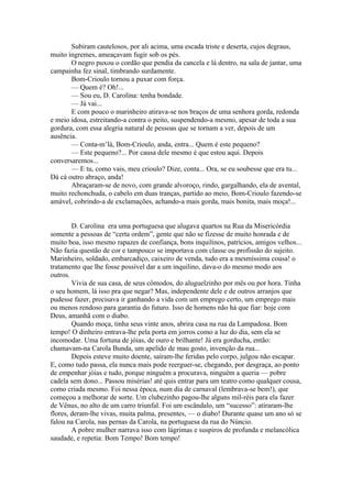 Subiram cautelosos, por ali acima, uma escada triste e deserta, cujos degraus,
muito íngremes, ameaçavam fugir sob os pés.
       O negro puxou o cordão que pendia da cancela e lá dentro, na sala de jantar, uma
campainha fez sinal, timbrando surdamente.
       Bom-Crioulo tornou a puxar com força.
       — Quem é? Oh!...
       — Sou eu, D. Carolina: tenha bondade.
       — Já vai...
       E com pouco o marinheiro atirava-se nos braços de uma senhora gorda, redonda
e meio idosa, estreitando-a contra o peito, suspendendo-a mesmo, apesar de toda a sua
gordura, com essa alegria natural de pessoas que se tornam a ver, depois de um
ausência.
       — Conta-m’lá, Bom-Crioulo, anda, entra... Quem é este pequeno?
       — Este pequeno?... Por causa dele mesmo é que estou aqui. Depois
conversaremos...
       — E tu, como vais, meu crioulo? Dize, conta... Ora, se eu soubesse que era tu...
Dá cá outro abraço, anda!
       Abraçaram-se de novo, com grande alvoroço, rindo, gargalhando, ela de avental,
muito rechonchuda, o cabelo em duas tranças, partido ao meio, Bom-Crioulo fazendo-se
amável, cobrindo-a de exclamações, achando-a mais gorda, mais bonita, mais moça!...


        D. Carolina era uma portuguesa que alugava quartos na Rua da Misericórdia
somente a pessoas de “certa ordem”, gente que não se fizesse de muito honrada e de
muito boa, isso mesmo rapazes de confiança, bons inquilinos, patrícios, amigos velhos...
Não fazia questão de cor e tampouco se importava com classe ou profissão do sujeito.
Marinheiro, soldado, embarcadiço, caixeiro de venda, tudo era a mesmíssima cousa! o
tratamento que lhe fosse possível dar a um inquilino, dava-o do mesmo modo aos
outros.
        Vivia de sua casa, de seus cômodos, do aluguelzinho por mês ou por hora. Tinha
o seu homem, lá isso pra que negar? Mas, independente dele e de outros arranjos que
pudesse fazer, precisava ir ganhando a vida com um emprego certo, um emprego mais
ou menos rendoso para garantia do futuro. Isso de homens não há que fiar: hoje com
Deus, amanhã com o diabo.
        Quando moça, tinha seus vinte anos, abrira casa na rua da Lampadosa. Bom
tempo! O dinheiro entrava-lhe pela porta em jorros como a luz do dia, sem ela se
incomodar. Uma fortuna de jóias, de ouro e brilhante! Já era gorducha, então:
chamavam-na Carola Bunda, um apelido de mau gosto, invenção da rua...
        Depois esteve muito doente, saíram-lhe feridas pelo corpo, julgou não escapar.
E, como tudo passa, ela nunca mais pode reerguer-se, chegando, por desgraça, ao ponto
de empenhar jóias e tudo, porque ninguém a procurava, ninguém a queria — pobre
cadela sem dono... Passou misérias! até quis entrar para um teatro como qualquer cousa,
como criada mesmo. Foi nessa época, num dia de carnaval (lembrava-se bem!), que
começou a melhorar de sorte. Um clubezinho pagou-lhe alguns mil-réis para ela fazer
de Vênus, no alto de um carro triunfal. Foi um escândalo, um “sucesso”: atiraram-lhe
flores, deram-lhe vivas, muita palma, presentes, — o diabo! Durante quase um ano só se
falou na Carola, nas pernas da Carola, na portuguesa da rua do Núncio.
        A pobre mulher narrava isso com lágrimas e suspiros de profunda e melancólica
saudade, e repetia: Bom Tempo! Bom tempo!
 
