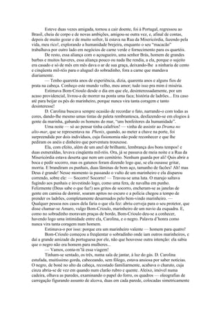 Esteve duas vezes amigada, tornou a cair doente, foi à Portugal, regressou ao
Brasil, cheia de corpo e de novas ambições, amigou-se outra vez, e, afinal de contas,
depois de muito gozar e de muito sofrer, lá estava na Rua da Misericórdia, fazendo pela
vida, meu rico!, explorando a humanidade brejeira, enquanto o seu “macacão”
trabalhava por outro lado em negócios de carne verde e fornecimento para os quartéis.
        De resto, essa aliança com o açougueiro, uma senhor Brás, homem de grandes
barbas e muitos haveres, essa aliança pouco ou nada lhe rendia, a ela, porque o sujeito
era casado e só de mês em mês dava o ar de sua graça, deixando-lhe a ninharia de cento
e cinqüenta mil-réis para o aluguel do sobradinho, fora a carne que mandava
diariamente.
        — Tenho quarenta anos de experiência, dizia, quarenta anos e alguns fios de
prata na cabeça. Conheço este mundo velho, meu amor; tudo isso pra mim é miséria.
        Estimava Bom-Crioulo desde o dia em que ele, desinteressadamente, por um
acaso providencial, livrou-a de morrer na ponta uma faca; história de ladrões... Era caso
até para beijar os pés do marinheiro, porque nunca vira tanta coragem e tanto
desinteresse!
        D. Carolina buscava sempre ocasião de recordar o fato, narrando-o com todas as
cores, dando-lhe mesmo umas tintas de paleta rembrantesca, desfazendo-se em elogios à
gente da marinha, gabando os homens do mar, “uns benfeitores da humanidade”.
        Uma noite — só ao pensar tinha calafrios! — vinha de assistir ao Drama no
alto-mar, que se representava na Phenix, quando, ao meter a chave na porte, foi
surpreendida por dois indivíduos, cuja fisionomia não pode reconhecer e que lhe
pediram os anéis e dinheiro que porventura trouxesse.
        Ela, com efeito, além de um anel de brilhante, lembrança dos bons tempos! e
duas esmeraldas, levava cinqüenta mil-réis. Ora, já se passava de meia noite e a Rua da
Misericórdia estava deserta que nem um cemitério. Nenhum guarda por ali! Quis abrir a
boca e pedir socorro, mas os gatunos foram dizendo logo que, se ela ousasse gritar,
morria. E brandiram os punhais, duas lâminas de bom aço, tamanho de facões! Ah! mas
Deus é grande! Nesse momento ia passando o vulto de um marinheiro e ela disparou
correndo, sobre ele: — Socorro! Socorro! — Travou-se uma luta. O marujo saltava
fugindo aos punhais e investindo logo, como uma fera, de navalha em punho.
Felizmente (Deus sabe o que faz!) aos gritos de socorro, encheram-se as janelas de
gente em camisa de dormir, soaram apitos no escuro e a polícia chegou a tempo de
prender os ladrões, completamente desarmados pelo bem-vindo marinheiro. —
Qualquer pessoa nos casos dela faria o que ela fez: abriu cerveja para o seu protetor, que
disse chamar-se Amaro, vulgo Bom-Crioulo, marinheiro de um navio da esquadra. E,
como no sobradinho moravam praças de bordo, Bom-Crioulo deu-se a conhecer,
havendo logo uma intimidade entre ela, Carolina, e o negro. Palavra d’honra como
nunca vira tanta coragem num homem.
        Estimava-o por isso: porque era um marinheiro valente — homem para quatro!
        Bom-Crioulo começou a freqüentar o sobradinho onde iam outros marinheiros, e
daí a grande amizade da portuguesa por ele, não que houvesse outra intenção: ela sabia
que o negro não era homem para mulheres...
        — Vamos, conta-m’lá essa viagem!
        Tinham-se sentado, os três, numa sala de jantar, à luz do gás. D. Carolina
estufada, muitíssimo gorda, cabeceando, sem fôlego, estava ansiosa por saber notícias.
O negro, de boné no alto da cabeça, recostado familiarmente, acabava o charuto, cuja
cinza abria-se de vez em quando num clarão rubro e quente. Aleixo, imóvel numa
cadeira, olhava as paredes, examinando o papel do forro, os quadros — oleografias de
carregação figurando assunto de alcova, duas em cada parede, colocadas simetricamente
 