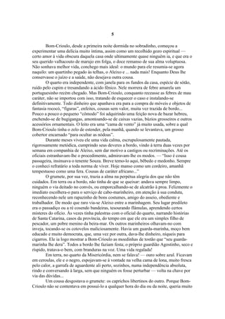 5

        Bom-Crioulo, desde a primeira noite dormida no sobradinho, começou a
experimentar uma delícia muito íntima, assim como um recolhido gozo espiritual —
certo amor à vida obscura daquela casa onde ultimamente quase ninguém ia, e que era o
seu querido valhacouto de marujo em folga, o doce remanso de sua alma voluptuosa.
Não sonhava melhor vida, conchego mais ideal: o mundo para ele resumia-se agora
naquilo: um quartinho pegado às telhas, o Aleixo e ... nada mais! Enquanto Deus lhe
conservasse o juízo e a saúde, não desejava outra cousa.
        O quarto era independente, com janela para os fundos da casa, espécie de sótão,
ruído pelo cupim e tresandando a ácido fênico. Nele morrera de febre amarela um
portuguesinho recém chegado. Mas Bom-Crioulo, conquanto receasse as febres de mau
caráter, não se importou com isso, tratando de esquecer o caso e instalando-se
definitivamente. Todo dinheiro que apanhava era para a compra de móveis e objetos de
fantasia rococó, “figuras”, enfeites, cousas sem valor, muita vez trazida de bordo...
Pouco a pouco o pequeno “cômodo” foi adquirindo uma feição nova de bazar hebreu,
enchendo-se de bugigangas, amontoando-se de caixas vazias, búzios grosseiros e outros
acessórios ornamentais. O leito era uma “cama de vento” já muito usada, sobre a qual
Bom-Crioulo tinha o zelo de estender, pela manhã, quando se levantava, um grosso
cobertor encarnado “para ocultar as nódoas”.
        Durante meses viveu ele uma vida calma, escrupulosamente pautada,
rigorosamente metódica, cumprindo seus deveres a bordo, vindo à terra duas vezes por
semana em companhia de Aleixo, sem dar motivo a castigos ou recriminações. Até os
oficiais estranhavam-lhe o procedimento, admiravam-lhe os modos. — “Isso é cousa
passageira, insinuava o tenente Souza. Breve temo-lo aqui, bêbedo e medonho. Sempre
o conheci refratário a toda norma de viver. Hoje manso como um cordeiro, amanhã
tempestuoso como uma fera. Cousas de caráter africano...”
        O grumete, por sua vez, trazia a alma na perpétua alegria dos que não têm
cuidados. Em terra ou a bordo, não tinha de que se queixar: andava sempre limpo,
ninguém o via deitado no convés, ou emporcalhando-se de alcatrão à proa. Felizmente o
imediato escolhera-o para o serviço de cabo-marinheiro, em atenção à sua conduta,
reconhecendo nele um rapazinho de bons costumes, amigo do asseio, obediente e
trabalhador. De modo que raro via-se Aleixo entre a marinhagem. Seu lugar predileto
era o passadiço ou a ré cosendo bandeiras, tesourando flâmulas, aprendendo certos
misteres do ofício. Às vezes tinha palestras com o oficial do quarto, narrando histórias
de Santa Catarina, casos da província, do tempo em que ele era um simples filho de
pescador, um pobre menino da beira-mar. Os outros marinheiros olhavam-no com
inveja, tocando-se os cotovelos maliciosamente. Havia um guarda-marinha, moço bem
educado e muito democrata, que, uma vez por outra, dava-lhe dinheiro, níqueis para
cigarros. Ele ia logo mostrar a Bom-Crioulo as moedinhas de tostão que “seu guarda-
marinha lhe dera”. Todos a bordo lhe faziam festa; o próprio guardião Agostinho, seco e
ríspido, tratava-o bem, com branduras na voz. Uma vida regalada!
        Em terra, no quarto da Misericórdia, nem se falava! — ouro sobre azul. Ficavam
em ceroulas, ele e o negro, espojavam-se à vontade na velha cama de lona, muito fresca
pelo calor, a garrafa de aguardente ali perto, sozinhos, numa independência absoluta,
rindo e conversando à larga, sem que ninguém os fosse perturbar — volta na chave por
via das dúvidas...
        Um cousa desgostava o grumete: os caprichos libertinos do outro. Porque Bom-
Crioulo não se contentava em possuí-lo a qualquer hora do dia ou da noite, queria muito
 