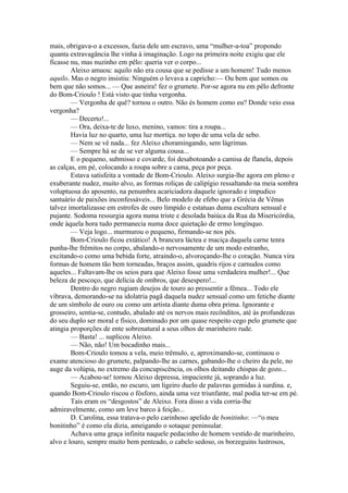 mais, obrigava-o a excessos, fazia dele um escravo, uma “mulher-a-toa” propondo
quanta extravagância lhe vinha à imaginação. Logo na primeira noite exigiu que ele
ficasse nu, mas nuzinho em pêlo: queria ver o corpo...
        Aleixo amuou: aquilo não era cousa que se pedisse a um homem! Tudo menos
aquilo. Mas o negro insistiu: Ninguém o levava a capricho:— Ou bem que somos ou
bem que não somos... — Que asneira! fez o grumete. Por-se agora nu em pêlo defronte
do Bom-Crioulo ! Está visto que tinha vergonha.
        — Vergonha de quê? tornou o outro. Não és homem como eu? Donde veio essa
vergonha?
        — Decerto!...
        — Ora, deixa-te de luxo, menino, vamos: tira a roupa...
        Havia luz no quarto, uma luz mortiça. no topo de uma vela de sebo.
        — Nem se vê nada... fez Aleixo choramingando, sem lágrimas.
        — Sempre há se de se ver alguma cousa...
        E o pequeno, submisso e covarde, foi desabotoando a camisa de flanela, depois
as calças, em pé, colocando a roupa sobre a cama, peça por peça.
        Estava satisfeita a vontade de Bom-Crioulo. Aleixo surgia-lhe agora em pleno e
exuberante nudez, muito alvo, as formas roliças de calipígio ressaltando na meia sombra
voluptuosa do aposento, na penumbra acariciadora daquele ignorado e impudico
santuário de paixões inconfessáveis... Belo modelo de efebo que a Grécia de Vênus
talvez imortalizasse em estrofes de ouro límpido e estatuas duma escultura sensual e
pujante. Sodoma ressurgia agora numa triste e desolada baiúca da Rua da Misericórdia,
onde àquela hora tudo permanecia numa doce quietação de ermo longínquo.
        — Veja logo... murmurou o pequeno, firmando-se nos pés.
        Bom-Crioulo ficou extático! A brancura láctea e maciça daquela carne tenra
punha-lhe frêmitos no corpo, abalando-o nervosamente de um modo estranho,
excitando-o como uma bebida forte, atraindo-o, alvoroçando-lhe o coração. Nunca vira
formas de homem tão bem torneadas, braços assim, quadris rijos e carnudos como
aqueles... Faltavam-lhe os seios para que Aleixo fosse uma verdadeira mulher!... Que
beleza de pescoço, que delícia de ombros, que desespero!...
        Dentro do negro rugiam desejos de touro ao pressentir a fêmea... Todo ele
vibrava, demorando-se na idolatria pagã daquela nudez sensual como um fetiche diante
de um símbolo de ouro ou como um artista diante duma obra prima. Ignorante e
grosseiro, sentia-se, contudo, abalado até os nervos mais recônditos, até às profundezas
do seu duplo ser moral e físico, dominado por um quase respeito cego pelo grumete que
atingia proporções de ente sobrenatural a seus olhos de marinheiro rude.
        — Basta! ... suplicou Aleixo.
        — Não, não! Um bocadinho mais...
        Bom-Crioulo tomou a vela, meio trêmulo, e, aproximando-se, continuou o
exame atencioso do grumete, palpando-lhe as carnes, gabando-lhe o cheiro da pele, no
auge da volúpia, no extremo da concupiscência, os olhos deitando chispas de gozo...
        — Acabou-se! tornou Aleixo depressa, impaciente já, soprando a luz.
        Seguiu-se, então, no escuro, um ligeiro duelo de palavras gemidas à surdina. e,
quando Bom-Crioulo riscou o fósforo, ainda uma vez triunfante, mal podia ter-se em pé.
        Tais eram os “desgostos” de Aleixo. Fora disso a vida corria-lhe
admiravelmente, como um leve barco à feição...
        D. Carolina, essa tratava-o pelo carinhoso apelido de bonitinho: —“o meu
bonitinho” é como ela dizia, ameigando o sotaque peninsular.
        Achava uma graça infinita naquele pedacinho de homem vestido de marinheiro,
alvo e louro, sempre muito bem penteado, o cabelo sedoso, os borzeguins lustrosos,
 