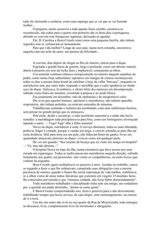 todo ele cheirando a essência, como uma rapariga que se vai que se vai fazendo
mulher...
       O pequeno, muito acessível a tudo quanto fosse carinho, mostrava-se
reconhecido, não subia para o quarto sem primeiro dar os bons-dias à portuguesa,
abrindo-se com ela com franquezas ingênuas, deixando-se agradar.
       Ele, D. Carolina a Bom-Crioulo eram como uma pequena família, não tinham
segredos ente si, estimavam-se mutuamente.
       Para que vida melhor? Longe de seus pais, numa terra estranha, encontrava
naquela casa um asilo de amor, um paraíso de felicidade...


         A corveta, dias depois de chegar ao Rio de Janeiro, entrou para o dique.
         Esgotada a grande bacia de granito, larga e profunda, como um abismo natural,
aberta à picareta nos seio da rocha dura e implacável, começaram as obras.
         Um martelar contínuo reboava ciclopicamente no interior daquela sepultura de
pedra, como numa forja subterrânea: operários em mangas de camisa recomeçavam
todos os dias a mesma faina brutal de calafetar o bojo da velha “barcaça”, enquanto os
marinheiros iam, por outro lado, raspando o mexilhão que o calor apodrecia no fundo
seco do dique. Sufocava, lá embaixo, o cheiro forte dos mariscos em decomposição:
subindo como bafos de monturo, resistindo à potassa e ao ácido fênico.
         Era justamente em dezembro, mês de epidemias e de insuportável calor.
         Dir-se-ia que aqueles homens, operários e marinheiros, não tinham aparelho
respiratório, não tinham pulmões, ou estavam saturados de miasmas.
         Trabalhavam cantando e martelavam assobiando, com uma indiferença heróica,
sem pensar no grande perigo que os ameaçava.
         Pela noite, desde o escurecer, o odor pestilento aumentava e então não havia
remédio: a marinhagem toda precipitava-se para fora, como um formigueiro alvoroçado
tapando o nariz: — Foge! foge! olha a febre amarela!
         Navio no dique, marinheiro à solta. O serviço diminuía, tinha-se mais liberdade,
podia-se folgar à vontade, porque o campo era largo, o convés estendia-se pela ilha até
certa distância. Dali para terra era um pulo, não faltavam botes de ganho; breus em
quantidade atracavam próximo ao dique: vivia-se como em qualquer parte.
         De vez em quando: “Seu tenente dá licença que eu visite um amigo no hospital?
— Vá, mas não demore...”
         O hospital ficava no topo da ilha, numa eminência que dava acesso por uma
estrada em ziguezague. Todas as tardes passavam marinheiros naquela direção, subindo
lentamente aos quatro, em procissões: iam visitar os companheiros, ou eram baixas que
vinham da esquadra.
         Bom-Crioulo agora multiplicava os passeios à terra. Assíduo no trabalho, nunca
se negando a fazer o que lhe ordenavam, cumprindo suas obrigações com a mesma
paciência de outrora, quando o futuro lhe sorria esperanças de vida melhor, reabilitava-
se a olhos vistos de umas tantas falcatruas que cometera em viagem. O imediato fazia-
lhe concessões prevenindo-o que “tomasse cuidado, não fosse beber demasiadamente”.
         Todo marinheiro trabalhador e disciplinado tinha nele um amigo, um verdadeiro
pai: a questão era andar direitinho, “portar-se como gente”.
         E Bom-Crioulo compreendendo isso, fazia o possível para o não descontentar,
trabalhando sempre que havia serviço, de cara alegre, sem constrangimento, na certeza
de ir à terra.
         Um dia sim outro não ei-lo no seu quarto da Rua da Misericórdia, todo entregue
ao descanso, livre, completamente livre de incômodos e obrigações.
 