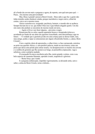 ali a bordo da corveta mais o pequeno e agora, de repente, sem quê nem para quê: —
Passe... Era mesmo uma perversidade!
        Mas, Deus é grande! pensava Bom-Crioulo . Deus sabe o que faz: a gente não
tinha remédio senão obedecer calada, porque marinheiro e negro cativo, afinal de
contas, vem a ser a mesma cousa.
        Aleixo consolava-se, resignado: paciência, homem, o mundo não se acabava.
Sempre haviam de se ver, que diabo! Para isso é que tinham alugado quarto. Um dia
sim outro não podiam se encontrar do mesmo modo em terra...
        — Agora vê lá se vais fazer alguma... preveniu o negro.
        Renasciam-lhe os zelos; aquela separação brusca e inesperada irritava-o,
acordando no fundo de sua alma um egoísmo exacerbado, uma desconfiança vaga no
futuro. — É verdade que o grumete já não era uma criança para se deixar iludir, mas,
meu amigo, podia o rapaz se entusiasmar por algum oficialzinho bonito, e, adeus, Bom-
Crioulo!...
        Com o espírito cheio de apreensões, o olhar triste e a face carrancuda, estreitou
ao peito seu querido Aleixo, e, sem proferir palavra, mudo na sua tristeza, como um
preso que deixa uma prisão para entrar noutra, viu desaparecerem os mastros da corveta
e a sombra do grumete que lhe acenava ao longe, na penumbra crepuscular, vaga e
nebulosa, como a própria saudade.
        O couraçado lá estava encoberto pela ilha, muito grande e solene, com o seu
belo aspecto de casamata flutuante, aproado à maré, respeitável e glorioso.
        — Rema força, que é tarde.
        E a pequena embarcação, impelida vigorosamente, ia deixando atrás, sem o
saber, a alma de Bom-Crioulo, terna e dolente...
 