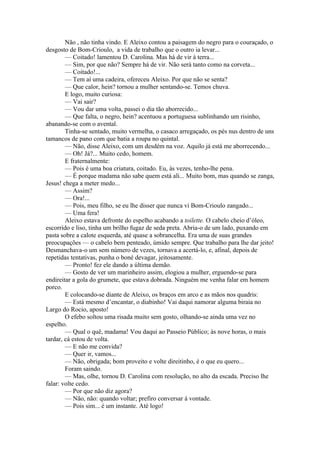 Não , não tinha vindo. E Aleixo contou a paisagem do negro para o couraçado, o
desgosto de Bom-Crioulo, a vida de trabalho que o outro ia levar...
        — Coitado! lamentou D. Carolina. Mas há de vir à terra...
        — Sim, por que não? Sempre há de vir. Não será tanto como na corveta...
        — Coitado!...
        — Tem aí uma cadeira, ofereceu Aleixo. Por que não se senta?
        — Que calor, hein? tornou a mulher sentando-se. Temos chuva.
        E logo, muito curiosa:
        — Vai sair?
        — Vou dar uma volta, passei o dia tão aborrecido...
        — Que falta, o negro, hein? acentuou a portuguesa sublinhando um risinho,
abanando-se com o avental.
        Tinha-se sentado, muito vermelha, o casaco arregaçado, os pés nus dentro de uns
tamancos de pano com que batia a roupa no quintal.
        — Não, disse Aleixo, com um desdém na voz. Aquilo já está me aborrecendo...
        — Oh! Já?... Muito cedo, homem.
        E fraternalmente:
        — Pois é uma boa criatura, coitado. Eu, às vezes, tenho-lhe pena.
        — É porque madama não sabe quem está ali... Muito bom, mas quando se zanga,
Jesus! chega a meter medo...
        — Assim?
        — Ora!...
        — Pois, meu filho, se eu lhe disser que nunca vi Bom-Crioulo zangado...
        — Uma fera!
        Aleixo estava defronte do espelho acabando a toilette. O cabelo cheio d’óleo,
escorrido e liso, tinha um brilho fugaz de seda preta. Abria-o de um lado, puxando em
pasta sobre a calote esquerda, até quase a sobrancelha. Era uma de suas grandes
preocupações — o cabelo bem penteado, úmido sempre. Que trabalho para lhe dar jeito!
Desmanchava-o um sem número de vezes, tornava a acertá-lo, e, afinal, depois de
repetidas tentativas, punha o boné devagar, jeitosamente.
        — Pronto! fez ele dando a última demão.
        — Gosto de ver um marinheiro assim, elogiou a mulher, erguendo-se para
endireitar a gola do grumete, que estava dobrada. Ninguém me venha falar em homem
porco.
        E colocando-se diante de Aleixo, os braços em arco e as mãos nos quadris:
        — Está mesmo d’encantar, o diabinho! Vai daqui namorar alguma biraia no
Largo do Rocio, aposto!
        O efebo soltou uma risada muito sem gosto, olhando-se ainda uma vez no
espelho.
        — Qual o quê, madama! Vou daqui ao Passeio Público; às nove horas, o mais
tardar, cá estou de volta.
        — E não me convida?
        — Quer ir, vamos...
        — Não, obrigada; bom proveito e volte direitinho, é o que eu quero...
        Foram saindo.
        — Mas, olhe, tornou D. Carolina com resolução, no alto da escada. Preciso lhe
falar: volte cedo.
        — Por que não diz agora?
        — Não, não: quando voltar; prefiro conversar à vontade.
        — Pois sim... é um instante. Até logo!
 