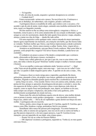— Té loguinho.
        E alto, de cima da escada, enquanto o grumete desaparecia no corredor:
        — Cuidado hein?!
        Estaca escurecendo: seriam seis e pouco. Na rua já havia luz. Continuava o
calor, um ar abafadiço, de subterrâneo, sem oxigênio, pesado e asfixiante.
        A portuguesa desceu a escadinha do sótão, que estalava com o seu peso, e foi
acender o gás da sala de jantar, muito alegre, cantando uma modinha sentimental lá da
terra, numa voz lânguida e tremida.
        Há dias metera-se-lhe na cabeça uma extravagância: conquistar o Aleixo, o
bonitinho, toma-lo para si, tê-lo como amantezinho do seu coração avelhentado e gasto,
amigar-se com ele secretamente, dando-lhe tudo quanto fosse preciso: roupa, calçados,
almoço e jantar nos dias de folga — dando-lhe tudo enfim.
        Era uma esquisitice como qualquer outra: estava cansada de aturar marmanjos.
Queria agora experimentar um meninote, um criançola sem barba, que lhe fizesse todas
as vontades. Nenhum melhor que Aleixo, cuja beleza impressionara-a desde a primeira
vez que se tinham visto. Aleixo estava mesmo a calhar: bonito, forte, virgem talvez...
        Arranjava-se perfeitamente, sem que Bom-Crioulo soubesse. Mas como falar ao
grumete, como propor-lhe o negócio? Ele talvez ficasse ofendido, e podia haver um
escândalo...
        O verdadeiro era pouco a pouco ir lhe dando a compreender que o estimava
muito, oferecendo-se-lhe pouco a pouco, excitando-o.
        Outras mais velhas gabavam-se, por que é que ela, com os seus trinta e oito
anos, não tinha o direito de gozar? Histórias! mulher sempre é mulher e homem sempre
é homem.
        Viu-se ao espelho e notou que realmente ainda “prestava serviço”: — Qual
velha! Nem um pé-de-galinha sequer, nem uma ruga — pois isso era ser velha? Certo
que não. Lá quanto à idade ninguém queria saber. A questão era de cara e corpo... Ora,
adeus!...
        Começou a fazer-se muito meiga para o rapazinho, guardando-lhe doces,
guloseimas, passando a ferro, ela própria, seus lenços, gabando-se na presença de
estranhos, fingindo-se distraída quando queria mostrar-lhe a exuberância de suas carnes
— perna, braço ou seios... Uma ocasião Aleixo vira-a em camisa curta, deitada, com as
pernas de fora; porque os aposentos da portuguesa davam para o corredor e, nesse dia,
ela esquecera de fechar a porta. O grumete voltou o rosto depressa, todo cheio de
respeito, como se aquilo fosse uma profanação: mas, depois, ao lembrar-se do caso,
tinha sempre uns arrepios voluptuosos, não podia evitar certa quebreira, certo
desfalecimento acompanhado de ereção nervosa...
        Nunca mais lhe saíra da lembrança aquela cena de alcova: uma mulher deitada
com as pernas à mostra, muito gordas e penugentas — num desalinho irresistível,
braços nus, cabelo solto. — Devia de ser esplêndido a gente dormir nos braços de uma
mulher. A portuguesa não era mazinha.
        Aleixo, porém, estava longe de supor que D. Carolina, aquela D. Carolina, que o
tratava como filho, bondosa e meiga, pretendesse fazê-lo seu amante.
        Semelhante idéia nunca lhe passara pela imaginação. Via entrar homens no
quarto dela, sabia os amores do açougueiro, mas isso era lá com os outros de barba; o
que lhe parecia impossível, e ele nem sequer pensava, é que D. Carolina tivesse
intenções com um rapazinho de sua idade, uma criança quase...
        — Pronto! fez ele ao voltar do Passeio Público.
        — Oh! depressa! exclamou a portuguesa, erguendo-se. Venha cá, no meu quarto
está mais fresco...
 
