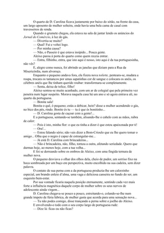 O quarto de D. Carolina ficava justamente por baixo do sótão, na frente da casa,
um largo aposento de mulher solteira, onde havia uma bela cama de casal com
travesseiros de renda.
        Quando o grumete chegou, ela estava na sala de jantar lendo os anúncios do
Jornal do Comércio, à luz do gás.
        — Divertiu-se muito?
        — Qual! Fui e voltei logo.
        — Por minha causa?
        — Não, o Passeio é que estava insípido... Pouca gente.
        Aleixo parou à porta do quarto como quem receia entrar.
        — Entra, filhinho, entra, que isto aqui é nosso, isto aqui é da tua portuguesinha,
não vês?
        E, alegre como nunca, foi abrindo as janelas que diziam para a Rua da
Misericórdia, num alvoroço.
        Enquanto o pequeno andava fora, ela fizera nova toilette, penteara-se, mudara a
roupa, trocara os tamancos por umas sapatinhas cor de sangue e colocara os anéis, os
célebres anéis que lhe tinham querido roubar: transformara-se completamente.
        — Senta, deixa de tolice, filho!
        Aleixo sentou-se muito acanhado, com um ar de colegial que pela primeira vez
penetra num lugar suspeito. Morava naquela casa há um ano e só agora entrava ali, no
quarto da portuguesa.
        — Bonita sala!
        Bonita o quê, ó pequeno; estás a debicar, hein? disse a mulher acendendo o gás,
no bico dos pés, rindo. Bonito és tu — tu é que és bonitinho...
        — D. Carolina gosta de caçoar com a gente!...
        E a portuguesa, sentando-se também, alisando-lhe o cabelo com as mãos, rubra
de calor:
        — Pois é isto, minha flor: o que eu tinha a dizer é que estou apaixonada por ti!
        — Ora!...
        — Estou falando sério; não vais dizer a Bom-Crioulo que eu lhe quero tomar o
amigo... Olha que o negro é capaz de estrangular-me...
        — Já está D. Carolina com brincadeiras...
        — Não é brincadeira, não, filho, tornou a outra, afetando seriedade. Quero que
durmas hoje, ao menos hoje, com a tua velha...
        E foi se derreando sobre os ombros de Aleixo, com uma fingida ternura de
mulher nova.
        O pequeno desviava o olhar dos olhos dela, cheio de pudor, um sorriso fixo na
boca sombreada por um buço em perspectiva, muito encolhido na sua cadeira, sem dizer
palavra.
        O contato de sua perna com a da portuguesa produzia-lhe um calorzinho
especial, um brando enleio d’alma, uma vaga e deliciosa canseira no fundo do ser, um
esquisito bem-estar.
        Por sua vontade ficaria naquela posição eternamente, sentindo cada vez mais
forte a influência magnética daquele corpo de mulher sobre os seus nervos de
adolescente ainda virgem...
        D. Carolina chegava-se pouco a pouco, estreitando-o, colando-se-lhe num
grande ímpeto de fúria lúbrica, de mulher gasta que acorda para uma sensação nova...
        — Tu não podes comigo, disse trançando a perna sobre o joelho do Aleixo.
        E envolvendo-o todo com o seu corpo largo de portuguesa rude:
        — Dize lá: ficas ou não ficas?
 