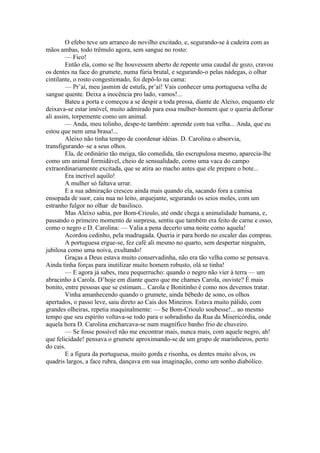 O efebo teve um arranco de novilho excitado, e, segurando-se à cadeira com as
mãos ambas, todo trêmulo agora, sem sangue no rosto:
        — Fico!
        Então ela, como se lhe houvessem aberto de repente uma caudal de gozo, cravou
os dentes na face do grumete, numa fúria brutal, e segurando-o pelas nádegas, o olhar
cintilante, o rosto congestionado, foi depô-lo na cama:
        — Pr’aí, meu jasmim de estufa, pr’aí! Vais conhecer uma portuguesa velha de
sangue quente. Deixa a inocência pro lado, vamos!...
        Bateu a porta e começou a se despir a toda pressa, diante de Aleixo, enquanto ele
deixava-se estar imóvel, muito admirado para essa mulher-homem que o queria deflorar
ali assim, torpemente como um animal.
        — Anda, meu tolinho, despe-te também: aprende com tua velha... Anda, que eu
estou que nem uma brasa!...
        Aleixo não tinha tempo de coordenar idéias. D. Carolina o absorvia,
transfigurando–se a seus olhos.
        Ela, de ordinário tão meiga, tão comedida, tão escrupulosa mesmo, aparecia-lhe
como um animal formidável, cheio de sensualidade, como uma vaca do campo
extraordinariamente excitada, que se atira ao macho antes que ele prepare o bote...
        Era incrível aquilo!
        A mulher só faltava urrar.
        E a sua admiração cresceu ainda mais quando ela, sacando fora a camisa
ensopada de suor, caiu nua no leito, arquejante, segurando os seios moles, com um
estranho fulgor no olhar de basilisco.
        Mas Aleixo sabia, por Bom-Crioulo, até onde chega a animalidade humana, e,
passando o primeiro momento de surpresa, sentiu que também era feito de carne e osso,
como o negro e D. Carolina: — Valia a pena decerto uma noite como aquela!
        Acordou cedinho, pela madrugada. Queria ir para bordo no escaler das compras.
        A portuguesa ergue-se, fez café ali mesmo no quarto, sem despertar ninguém,
jubilosa como uma noiva, exultando!
        Graças a Deus estava muito conservadinha, não era tão velha como se pensava.
Ainda tinha forças para inutilizar muito homem robusto, olá se tinha!
        — E agora já sabes, meu pequerrucho: quando o negro não vier à terra — um
abracinho à Carola. D’hoje em diante quero que me chames Carola, ouviste? É mais
bonito, entre pessoas que se estimam... Carola e Bonitinho é como nos devemos tratar.
        Vinha amanhecendo quando o grumete, ainda bêbedo de sono, os olhos
apertados, o passo leve, saiu direto ao Cais dos Mineiros. Estava muito pálido, com
grandes olheiras, repetia maquinalmente: — Se Bom-Crioulo soubesse!... ao mesmo
tempo que seu espírito voltava-se todo para o sobradinho da Rua da Misericórdia, onde
aquela hora D. Carolina encharcava-se num magnífico banho frio de chuveiro.
        — Se fosse possível não me encontrar mais, nunca mais, com aquele negro, ah!
que felicidade! pensava o grumete aproximando-se de um grupo de marinheiros, perto
do cais.
        E a figura da portuguesa, muito gorda e risonha, os dentes muito alvos, os
quadris largos, a face rubra, dançava em sua imaginação, como um sonho diabólico.
 