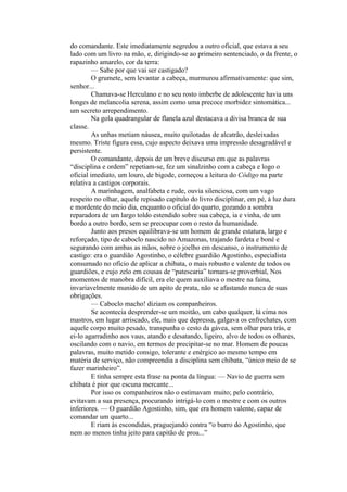 do comandante. Este imediatamente segredou a outro oficial, que estava a seu
lado com um livro na mão, e, dirigindo-se ao primeiro sentenciado, o da frente, o
rapazinho amarelo, cor da terra:
         — Sabe por que vai ser castigado?
         O grumete, sem levantar a cabeça, murmurou afirmativamente: que sim,
senhor...
         Chamava-se Herculano e no seu rosto imberbe de adolescente havia uns
longes de melancolia serena, assim como uma precoce morbidez sintomática...
um secreto arrependimento.
         Na gola quadrangular de flanela azul destacava a divisa branca de sua
classe.
         As unhas metiam náusea, muito quilotadas de alcatrão, desleixadas
mesmo. Triste figura essa, cujo aspecto deixava uma impressão desagradável e
persistente.
         O comandante, depois de um breve discurso em que as palavras
“disciplina e ordem” repetiam-se, fez um sinalzinho com a cabeça e logo o
oficial imediato, um louro, de bigode, começou a leitura do Código na parte
relativa a castigos corporais.
         A marinhagem, analfabeta e rude, ouvia silenciosa, com um vago
respeito no olhar, aquele repisado capítulo do livro disciplinar, em pé, à luz dura
e mordente do meio dia, enquanto o oficial do quarto, gozando a sombra
reparadora de um largo toldo estendido sobre sua cabeça, ia e vinha, de um
bordo a outro bordo, sem se preocupar com o resto da humanidade.
         Junto aos presos equilibrava-se um homem de grande estatura, largo e
reforçado, tipo de caboclo nascido no Amazonas, trajando fardeta e boné e
segurando com ambas as mãos, sobre o joelho em descanso, o instrumento de
castigo: era o guardião Agostinho, o célebre guardião Agostinho, especialista
consumado no ofício de aplicar a chibata, o mais robusto e valente de todos os
guardiões, e cujo zelo em cousas de “patescaria” tornara-se proverbial, Nos
momentos de manobra difícil, era ele quem auxiliava o mestre na faina,
invariavelmente munido de um apito de prata, não se afastando nunca de suas
obrigações.
         — Caboclo macho! diziam os companheiros.
         Se acontecia desprender-se um moitão, um cabo qualquer, lá cima nos
mastros, em lugar arriscado, ele, mais que depressa, galgava os enfrechates, com
aquele corpo muito pesado, transpunha o cesto da gávea, sem olhar para trás, e
ei-lo agarradinho aos vaus, atando e desatando, ligeiro, alvo de todos os olhares,
oscilando com o navio, em termos de precipitar-se no mar. Homem de poucas
palavras, muito metido consigo, tolerante e enérgico ao mesmo tempo em
matéria de serviço, não compreendia a disciplina sem chibata, “único meio de se
fazer marinheiro”.
         E tinha sempre esta frase na ponta da língua: — Navio de guerra sem
chibata é pior que escuna mercante...
         Por isso os companheiros não o estimavam muito; pelo contrário,
evitavam a sua presença, procurando intrigá-lo com o mestre e com os outros
inferiores. — O guardião Agostinho, sim, que era homem valente, capaz de
comandar um quarto...
         E riam às escondidas, praguejando contra “o burro do Agostinho, que
nem ao menos tinha jeito para capitão de proa...”
 