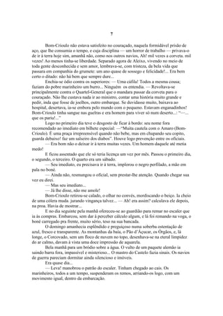 7

         Bom-Crioulo não estava satisfeito no couraçado, naquela formidável prisão de
aço, que lhe consumia o tempo, e cuja disciplina — um horror de trabalho — privava-o
de ir à terra hoje sim, amanhã não, como nos outros navios, Ah! mil vezes a corveta. mil
vezes! Ao menos tinha-se liberdade. Separado agora de Aleixo, vivendo no meio de
toda gente desconhecida e sem amor, lembrava-se, com tristeza, da bela vida que
passara em companhia do grumete: um ano quase de sossego e felicidade!... Era bem
certo o ditado: não há bem que sempre dure...
         Enchia-se ódio contra os superiores: — Uma cáfila! Todos a mesma cousa;
faziam do pobre marinheiro um burro... Ninguém os entendia. — Revoltava-se
principalmente contra o Quartel-General que o mandara passar da corveta para o
couraçado. Não lhe custava nada ir ao ministro, contar uma história muito grande e
pedir, inda que fosse de joelhos, outro embarque. Se duvidasse muito, baixava ao
hospital, desertava, ia-se embora pelo mundo com o pequeno. Estavam enganadinhos!
Bom-Crioulo tinha sangue nas guelras e era homem para viver só num deserto...: “—...
que os pariu!...”
         Logo no primeiro dia teve o desgosto de ficar à bordo: seu nome fora
recomendado ao imediato em bilhete especial: —“Muita cautela com o Amaro (Bom-
Crioulo). É uma praça irrepreensível quando não bebe, mas em chupando seu copito,
guarda debaixo! faz um salseiro dos diabos”. Houve logo prevenção entre os oficiais.
         — Era bom não o deixar ir à terra muitas vezes. Um homem daquele até metia
medo!
         E ficou assentado que ele só teria licença um vez por mês. Passou o primeiro dia,
o segundo, o terceiro. O quarto era um sábado.
         — Seu imediato, eu precisava ir à terra, implorou o negro perfilado, a mão em
pala no boné.
         — Ainda não, resmungou o oficial, sem prestar-lhe atenção. Quando chegar sua
vez eu direi.
         — Mas seu imediato...
         — Já lhe disse, não me amole!
         Bom-Crioulo retirou-se calado, o olhar no convés, mordiscando o beiço. Ia cheio
de uma cólera muda. jurando vingança talvez... — Ah! era assim? calculava ele depois,
na proa. Havia de mostrar...
         E no dia seguinte pela manhã ofereceu-se ao guardião para remar no escaler que
ia às compras. Embarcou, sem dar à perceber cálculo algum, e lá foi remando na voga, o
boné carregado pra frente, muito sério, teso na sua bancada.
         O domingo amanhecia esplêndido e preguiçoso numa soberba ostentação de
azul, fresco e transparente. As montanhas da baía, o Pão d’Áçucar, os Órgãos, e, lá
longe, o Corcovado, sem um floco de nuvem no topo, desenhava-se na eteral limpidez
do ar calmo, davam à vista uma doce impressão de aquarela.
         Bela manhã para um bródio sobre a água. O vulto de um paquete alemão ia
saindo barra fora, impassível e misterioso... O mastro do Castelo fazia sinais. Os navios
de guerra pareciam dormitar ainda silencioso e imóveis.
         Era quase dia...
         — Leva! manobrou o patrão do escaler. Tinham chegado ao cais. Os
marinheiros, todos a um tempo, suspenderam os remos, arriando-os logo, com um
movimento igual, dentro da embarcação.
 