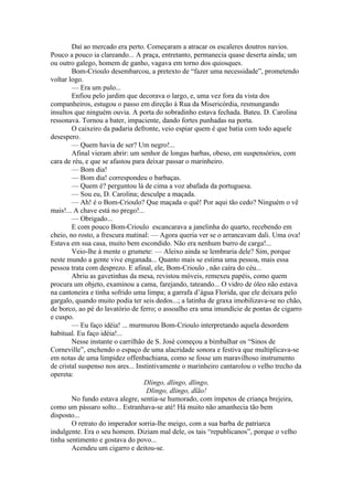 Daí ao mercado era perto. Começaram a atracar os escaleres doutros navios.
Pouco a pouco ia clareando... A praça, entretanto, permanecia quase deserta ainda; um
ou outro galego, homem de ganho, vagava em torno dos quiosques.
        Bom-Crioulo desembarcou, a pretexto de “fazer uma necessidade”, prometendo
voltar logo.
        — Era um pulo...
        Enfiou pelo jardim que decorava o largo, e, uma vez fora da vista dos
companheiros, estugou o passo em direção à Rua da Misericórdia, resmungando
insultos que ninguém ouvia. A porta do sobradinho estava fechada. Bateu. D. Carolina
ressonava. Tornou a bater, impaciente, dando fortes punhadas na porta.
        O caixeiro da padaria defronte, veio espiar quem é que batia com todo aquele
desespero.
        — Quem havia de ser? Um negro!...
        Afinal vieram abrir: um senhor de longas barbas, obeso, em suspensórios, com
cara de réu, e que se afastou para deixar passar o marinheiro.
        — Bom dia!
        — Bom dia! correspondeu o barbaças.
        — Quem é? perguntou lá de cima a voz abafada da portuguesa.
        — Sou eu, D. Carolina; desculpe a maçada.
        — Ah! é o Bom-Crioulo? Que maçada o quê! Por aqui tão cedo? Ninguém o vê
mais!... A chave está no prego!...
        — Obrigado...
        E com pouco Bom-Crioulo escancarava a janelinha do quarto, recebendo em
cheio, no rosto, a frescura matinal: — Agora queria ver se o arrancavam dali. Uma ova!
Estava em sua casa, muito bem escondido. Não era nenhum burro de carga!...
        Veio-lhe à mente o grumete: — Aleixo ainda se lembraria dele? Sim, porque
neste mundo a gente vive enganada... Quanto mais se estima uma pessoa, mais essa
pessoa trata com desprezo. E afinal, ele, Bom-Crioulo , não caíra do céu...
        Abriu as gavetinhas da mesa, revistou móveis, remexeu papéis, como quem
procura um objeto, examinou a cama, farejando, tateando... O vidro de óleo não estava
na cantoneira e tinha sofrido uma limpa; a garrafa d’água Florida, que ele deixara pelo
gargalo, quando muito podia ter seis dedos...; a latinha de graxa imobilizava-se no chão,
de borco, ao pé do lavatório de ferro; o assoalho era uma imundície de pontas de cigarro
e cuspo.
        — Eu faço idéia! ... murmurou Bom-Crioulo interpretando aquela desordem
habitual. Eu faço idéia!...
        Nesse instante o carrilhão de S. José começou a bimbalhar os “Sinos de
Corneville”, enchendo o espaço de uma alacridade sonora e festiva que multiplicava-se
em notas de uma limpidez offenbachiana, como se fosse um maravilhoso instrumento
de cristal suspenso nos ares... Instintivamente o marinheiro cantarolou o velho trecho da
opereta:
                                   Dlingo, dlingo, dlingo,
                                    Dlingo, dlingo, dlão!
        No fundo estava alegre, sentia-se humorado, com ímpetos de criança brejeira,
como um pássaro solto... Estranhava-se até! Há muito não amanhecia tão bem
disposto...
        O retrato do imperador sorria-lhe meigo, com a sua barba de patriarca
indulgente. Era o seu homem. Diziam mal dele, os tais “republicanos”, porque o velho
tinha sentimento e gostava do povo...
        Acendeu um cigarro e deitou-se.
 