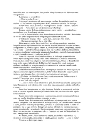 bocadinho, mas era uma vergonha dois guardas não poderem com ele. Olhe que eram
dois guardas!
        E, dirigindo-se ao vendeiro:
        — Uma terça, faz favor...
        O português, muito amável, sem despregar os olhos do marinheiro, encheu a
medida. — Sim, era uma vergonha para o Brasil, murmurou sorrindo. Em Portugal...
        Bom-Crioulo tossiu, escarrou, e escorropichando o copo: — Puah!... fez com
repugnância. — Arre, diabo, que isto é mesmo que beber fogo!
        Desatou a ponta do lenço, onde costumava trazer o cobre — um triste lenço
enxovalhado, com desenhos na margem.
        — São os últimos vinténs; resto do soldinho, do miserável soldinho... Felizmente
eu não me aperto enquanto existir uma portuguesa chamada Carolina...
        O bodegueiro piscou o olho: — Ahn, ahn!... Como era fino, hein?...
        — Que quer, meu amigo, faz-se pela vida...
        Tinha a cabeça muito fraca, muito leve: um gole de aguardente. uma dose
insignificante de líquido espirituoso, um martelo de vinho punha-lhe os olhos em brasa,
desequilibrava-o, subindo logo ao cérebro. E, quando bebia demais, em pândega, lá uma
vez ou outra — santo Deus! ninguém podia com ele: redobrava de força, não conhecia
os amigos, insultava a humanidade, ameaçando, brandindo o punho fechado, carregando
o boné, gingando o corpo — medonho, terrível!
        Nesse dia como que Bom-Crioulo resolvera se embriagar propositalmente.
Pouco depois de engolir a cachaça, meio tonto, empinando-se para não demonstrar
fraqueza, mas com a vista caliginosa e um azedume na língua, retirou-se da venda sem
rumo certo, para os lados do cais do Pharoux. Ia triste, zarolho, vendo casas em
duplicata e rodando em torno de sua cabeça, encostando-se à parede, monologando
cousas imperceptíveis, transfigurado já.
        Confundiam-se-lhe as idéias numa turva agitação de quem vai perder o juízo; os
objetos começavam a parecer-lhe sombrios, tinha vontade de cometer loucuras, de se
sentar no meio da rua e abrir a boca e dizer horrores como um alienado.
        — Eu daqui vou direitinho, mas é para bordo, murmurava. Hei de mostrar à
canalha! Vou porque quero, porque sou livre!
        E batia com força no peito.
        — ... que os pariu! Salvei o homem da gota, fiz um ato de caridade, agora podem
falar! Papagaio de noite não tem olho, como dizia meu comandante... já não me lembra
o nome...
        Eram duas horas da tarde. As lojas tinham-se fechado: os armazéns de madeira,
todas as casas de negócio, com exceção de raríssimos cafés, estavam trancadas àquela
hora dominical.
        Poucos transeuntes iam passando vagarosamente, ao sol, numa marcha lenta de
gado que recolhe à tardinha, calados, pensando na vida...
        Bom-Crioulo desceu rua abaixo, cambaleando, ziguezagueando, sem prestar
atenção à ninguém. Mas, ao desembocar no Largo do Paço, um cachorro vadio começou
a ladrar, atirando-se a ele, perseguindo-o, cercando-o. Outros cães vieram se juntar ao
primeiro e fez-se logo em torno do negro um alarido infernal, que aumentava pouco a
pouco, ensurdecedor e azucrinante. Garotos açulavam a canzoada com assobios e gritos.
Houve um alarma entre os galegos do cais. — Ora quem havia de ser? Quem havia de
ser?... O negralhão, o marinheiro!
        No entanto, Bom-Crioulo caminhava sempre, aos tombos, equilibrando-se,
investindo contra os cães, ameaçando-os à pedra, ganindo insultos: —... que os pariu!”
        Viram-no se dirigir para o cais.
 