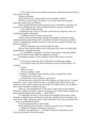 — Ó do escaler! gritou ele avistando uma pequena embarcação de guerra imóvel
sob os remos, ao largo.
        Ninguém respondeu.
        Havia calma no mar. A água reluzia como aço polido. Abafava!
        Defronte, lá muito longe, em Niterói, via-se a torre branca de uma igreja,
pequenina, esguia como um obelisco.
        Botes de ganho flutuavam silenciosamente, com o toldo aberto, amarrados uns
aos outros, na lingüeta de mar, entre as estações das barcas, quietos, modorrentos...
        — Ó do escaler! bradou o negro.
        A embarcação não se movia: era como se não houvesse ninguém a bordo. Os
marinheiros fingiam-se distraídos.
        — Cambada de burros! Atraca essa porcaria!
        E abriu a boca numa tremenda explosão de impropérios, fechando o punho
ameaçadoramente, desenrolando todo o vocabulário imundo e obsceno das tarimbas
contra os companheiros, berrando em alta voz “que era livre, que havia de fazer, que
havia de acontecer!...”
        — Infames! Não preciso de vocês pra nada! Pra nada!
        Mas, ao voltar, deu de ombros com um português, que estava a seu lado rindo
tranqüilamente, segurando um remo.
        — E você também, seu galego; você está se rindo, porque ainda não apanhou
nessa lata! fez Bom-Crioulo dando um empurrão no homem.
        O português carregou o rosto, medindo o negro d’alto a baixo, sem dizer
palavra.
        — E não tem que olhar não, não! Se dúvida faço-o beber água salgada.
        — Vá-s’embora, homem de Deus! murmurou o outro com benevolência. Vá-
s’embora...
        — O quê?
        — Mal vai a cousa...
        — O quê, seu galego, o quê?
        E “abotoou” o português, oferecendo-lhe o peito e sacando fora o boné.
        — O senhor não me provoque...
        — Arrebento-lhe a cara, seu galego, aqui mesmo!
        O homem perdeu a calma Nos seus olhos fulgurou um clarão de raiva, o sangue
tomou-lhe o rosto, o remo caiu-lhe da mão, e, investindo para o Bom-Crioulo, quis
derrubá-lo corpo a corpo, naquele mesmo instante. Era sujeito baixote, rijo, de bigode
fulvo, muito vermelho, com pintas de sarda.
        Abriu-se a luta imediatamente. O cais, todo o espaço entre as duas estações
marítimas, coalhou-se de gente rumorosa, alvoraçada, que vinha de todos os ângulos da
praça numa precipitação de avançada. — “Rolo! Rolo!”
        E, no desespero da briga, os dois homens iam ganhando terreno para o largo,
afastando-se daquele ponto insustentável, onde não se podiam mover livremente, sem
risco de cair n’água, abraçados, corpo a corpo, enroscados um no outro, qual mais forte
— iguais na envergadura muscular.
        O escaler de guerra tinha se aproximado.
        Havia grande rebuliço nos botes: o alarma era geral no cais e imediações.
        — Desaparta! Desaparta! gritavam os catraieiros.
        Assobios, canzoada, berros: — Não pode! não pode! confundiam-se num
alvoroço descomunal, reboando na praça.
 