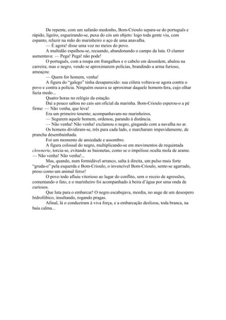 De repente, com um safanão medonho, Bom-Crioulo separa-se do português e
rápido, ligeiro, esgueirando-se, puxa do cós um objeto: logo toda gente viu, com
espanto, reluzir na mão do marinheiro o aço de uma anavalha.
        — É agora! disse uma voz no meios do povo.
        A multidão espalhou-se, recuando, abandonando o campo da luta. O clamor
aumentava: — Pega! Pega! não pode!
        O português, com a roupa em frangalhos e o cabelo em desordem, abalou na
carreira; mas o negro, vendo se aproximarem polícias, brandindo a arma furioso,
ameaçou:
        — Quem for homem, venha!
        A figura do “galego” tinha desaparecido: sua cólera voltava-se agora contra o
povo e contra a polícia. Ninguém ousava se aproximar daquele homem-fera, cujo olhar
fazia medo...
        Quatro horas no relógio da estação.
        Daí a pouco saltou no cais um oficial da marinha. Bom-Crioulo esperou-o a pé
firme: — Não venha, que leva!
        Era um primeiro tenente; acompanhavam-no marinheiros.
        — Segurem aquele homem, ordenou, parando à distância.
        — Não venha! Não venha! exclamou o negro, gingando com a navalha no ar.
        Os homens dividiram-se, três para cada lado, e marcharam impavidamente, de
prancha desembainhada.
        Foi um momento de ansiedade e assombro.
        A figura colossal do negro, multiplicando-se em movimentos de requintada
clownerie, torcia-se, evitando as baionetas, como se o impelisse oculta mola de arame.
— Não venha! Não venha!...
        Mas, quando, num formidável arranco, salta à direita, um pulso mais forte
“gruda-o” pela esquerda e Bom-Crioulo, o invencível Bom-Crioulo, sente-se agarrado,
preso como um animal feroz!
        O povo todo afluiu vitorioso ao lugar do conflito, sem o receio de agressões,
comentando o fato, e o marinheiro foi acompanhado à beira d’água por uma onda de
curiosos.
        Que luta para o embarcar! O negro escabujava, mordia, no auge de um desespero
hidrofóbico, insultando, rogando pragas.
        Afinal, lá o conduziram à viva força, e a embarcação deslizou, toda branca, na
baía calma...
 