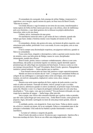 8

        O comandante do couraçado, bela estampa de militar fidalgo, irrepreensível e
caprichoso, era o mesmo, aquele mesmo de quem, na frase tosca de Bom-Crioulo,
“falavam-se cousas...”
        Um lenda obscura e vaga levantara-se em torno do seu nome, transformando-o
numa espécie de Gilles de Rais menos pavoroso que o da crônica, cheio de indiferença
pelo sexo feminino, e cujo ideal genésico ele ia rebuscar na própria adolescência
masculina, entre os de sua classe.
        Calúnia, talvez, insinuações de mau gosto.
        Os marinheiros narravam entre si, por noites de luar e calmaria, quando não
tinham que fazer, lendas e histórias muitas vezes forjadas ali mesmo no fio da
conversa...
        O comandante, diziam, não gostava de saias, era homem de gênio esquisito, sem
entusiasmo pela mulher, preferindo viver a seu modo, lá com a sua gente, com os seus
marinheiros...
        E havia sempre uma dissimulação respeitosa, um pigarrear malicioso, quando se
falava no comandante.
        Fosse como fosse, ninguém o desrespeitava, todos o queriam assim mesmo cheio
de mistério, com o seu belo porte de fidalgo, manso às vezes, disciplinador
intransigente, modelo dos oficiais.
        Bom-Crioulo, porém, nunca o estimara verdadeiramente: olhava-o com certa
desconfiança, não podia se acostumar àquela voz untuosa, àquele derretido aspecto
protetoral que ele sabia fingir nos momentos de bom humor. Evitava-o como se evita
um inimigo irreconciliável. Por quê? Ele próprio, Bom-Crioulo, ignorava. Repugnância
instintiva, natural antipatia — forças opostas que se repelem...
        — Esse homem nasceu para me fazer mal, pensava o negro supersticiosamente.
        Metido em ferros no mesmo dia do “rolo”, a imagem do comandante brilhou na
caligem de sua embriaguez e o perseguiu toda a noite sem trégua, sem o deixar um
instante, ora terrível, ameaçadora, implacável, outras vezes, doce, meiga e
complacente...
        Dormiu essa noite numa sepultura de ferro, espécie de jaula estreita e sem luz
onde só cabia um homem. Trancado ali dentro, imóvel, porque os pés e as mãos
estavam presos, adormeceu quando os outros acordavam, ao primeiro toque d’alvorada,
quase dia. Durante o sono viu a figura do português inchando para ele com uma faca,
desafiando-o: “Vem, negro, vem, que eu te mostro!” Era um homem reforçado, em cuja
roupa havia manchas de sangue — barba longa, olhar atrevido.
        Iam se pegar, mas Aleixo não consentiu dizendo que a polícia vinha os prender,
que não valia a pena brigar por uma cousa à toa... Então Bom-Crioulo, como gostava do
pequeno, fugiu, deixando o português no meio de uma praça muito grande, cheia de
arvoredos.
        A realidade, porém, veio despertá-lo. Eram onze horas. Tinha-se aberto a porta
da solitária e, mesmo em jejum, ele ia ser castigado. Faltava o comandante para se dar
princípio à solenidade. Uma onda de luz banhou a prisão iluminando o rosto do
marinheiro.
        — Levante-se! ordenou o sargento da guarda.
        Bom-Crioulo não podia se mover: foi preciso que o segurassem. Apertava-lhe a
boca uma mordaça de ferro. Havia no seu olhar uma indignação muda e triste.
 