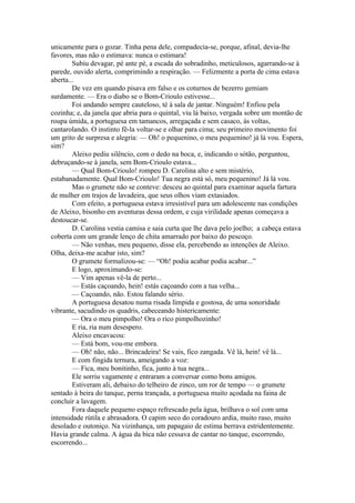 unicamente para o gozar. Tinha pena dele, compadecia-se, porque, afinal, devia-lhe
favores, mas não o estimava: nunca o estimara!
        Subiu devagar, pé ante pé, a escada do sobradinho, meticulosos, agarrando-se à
parede, ouvido alerta, comprimindo a respiração. — Felizmente a porta de cima estava
aberta...
        De vez em quando pisava em falso e os coturnos de bezerro gemiam
surdamente. — Era o diabo se o Bom-Crioulo estivesse...
        Foi andando sempre cauteloso, té à sala de jantar. Ninguém! Enfiou pela
cozinha; e, da janela que abria para o quintal, viu lá baixo, vergada sobre um montão de
roupa úmida, a portuguesa em tamancos, arregaçada e sem casaco, às voltas,
cantarolando. O instinto fê-la voltar-se e olhar para cima; seu primeiro movimento foi
um grito de surpresa e alegria: — Oh! o pequenino, o meu pequenino! já lá vou. Espera,
sim?
        Aleixo pediu silêncio, com o dedo na boca, e, indicando o sótão, perguntou,
debruçando-se à janela, sem Bom-Crioulo estava...
        — Qual Bom-Crioulo! rompeu D. Carolina alto e sem mistério,
estabanadamente. Qual Bom-Crioulo! Tua negra está só, meu pequenino! Já lá vou.
        Mas o grumete não se conteve: desceu ao quintal para examinar aquela fartura
de mulher em trajos de lavadeira, que seus olhos viam extasiados.
        Com efeito, a portuguesa estava irresistível para um adolescente nas condições
de Aleixo, bisonho em aventuras dessa ordem, e cuja virilidade apenas começava a
destoucar-se.
        D. Carolina vestia camisa e saia curta que lhe dava pelo joelho; a cabeça estava
coberta com um grande lenço de chita amarrado por baixo do pescoço.
        — Não venhas, meu pequeno, disse ela, percebendo as intenções de Aleixo.
Olha, deixa-me acabar isto, sim?
        O grumete formalizou-se: — “Oh! podia acabar podia acabar...”
        E logo, aproximando-se:
        — Vim apenas vê-la de perto...
        — Estás caçoando, hein! estás caçoando com a tua velha...
        — Caçoando, não. Estou falando sério.
        A portuguesa desatou numa risada límpida e gostosa, de uma sonoridade
vibrante, sacudindo os quadris, cabeceando histericamente:
        — Ora o meu pimpolho! Ora o rico pimpolhozinho!
        E ria, ria num desespero.
        Aleixo encavacou:
        — Está bom, vou-me embora.
        — Oh! não, não... Brincadeira! Se vais, fico zangada. Vê lá, hein! vê lá...
        E com fingida ternura, ameigando a voz:
        — Fica, meu bonitinho, fica, junto à tua negra...
        Ele sorriu vagamente e entraram a conversar como bons amigos.
        Estiveram ali, debaixo do telheiro de zinco, um ror de tempo — o grumete
sentado à beira do tanque, perna trançada, a portuguesa muito açodada na faina de
concluir a lavagem.
        Fora daquele pequeno espaço refrescado pela água, brilhava o sol com uma
intensidade rútila e abrasadora. O capim seco do coradouro ardia, muito raso, muito
desolado e outoniço. Na vizinhança, um papagaio de estima berrava estridentemente.
Havia grande calma. A água da bica não cessava de cantar no tanque, escorrendo,
escorrendo...
 