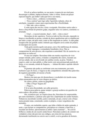 Ele ali se achava também, no sue posto, à espera de um sinal para
descarregar a chibata, implacavelmente, sobre a vítima. Sentia um prazer
especial naquilo, que diabo! cada qual tem a sua mania...
         — Vinte e cinco..., ordenou o comandante.
         — Tira a camisa? quis logo saber Agostinho radiante, cheio de
satisfação, vergando o junco para experimentar-lhe a flexibilidade.
         — Não, não: com a camisa...
         E solto agora dos machos, triste e resignado, Herculano sentiu sobre o
dorso a força brutal do primeiro golpe, enquanto uma voz cantava, sonolenta e a
arrastada:
         — Uma!... e sucessivamente: duas!... três!... vinte e cinco!
         Herculano já não suportava. Torcia-se todo no bico dos pés, erguendo os
braços e encolhendo as pernas, cortado de dores agudíssimas que se espalhavam
por todo o corpo, até pelo rosto, como se lhe rasgassem as carnes. A cada golpe
escapava-lhe um gemido surdo e trêmulo que ninguém ouvia senão ele próprio
no desespero de sua dor.
         Toda gente assistia aquilo sem pesar, com a fria indiferença de múmias.
         — Corja! regougou o comandante brandindo a luva. Não se
compenetram de seus deveres, não respeitam a autoridade! Hei de ensiná-los: ou
aprendem ou racho-os!
         O caso era simples: Herculano tinha uns modos esquisitos de viver
sempre retraído, pelos cantos, evitando a companhia dos outros, fazendo seu
serviço calado, não se envolvendo em sambas à noite, na proa. Tímido e
esquivo, cada vez mais pálido, o olhar morto com uma pronunciada auréola de
bistre, a voz cansada, caindo de fraqueza, — tinham-lhe dado o apelido ridículo
de Pinga...
         O grumete não podia se conformar com esse tratamento, por mais
inofensivo que ele fosse, e vingava-se dos companheiros atirando-lhes palavrões
de regateira aprendidos ali mesmo a bordo.
         — Ó Pinga!...
         Bastava isto para que ele desenrolasse o vocabulário do insulto numa
cólera ameaçadora que às vezes chegava ao delírio.
         Os outros, porém, caíam na gargalhada:
         — Olha o Pinga! Segura ele!
         — Pinga é ...
         E lá ia uma obscenidade, um calão grosseiro.
         Palavra puxa palavra, quase sempre o gracejo acabava em questões de
outra ordem e daí prisões, castigos...
         Ora, aconteceu que, na véspera desse dia, Herculano foi surpreendido,
por outro marinheiro, a praticar uma ação feia e deprimente do caráter humano.
Tinham-no encontrado sozinho, junto à amurada, em pé, a mexer com o braço
numa posição torpe, cometendo, contra si próprio, o mais vergonhoso dos
atentados.
         O outro, um mulatinho esperto. que tinha o hábito de andar espiando, à
noite, o que faziam os companheiros, precipitou-se a chamar o Sant'Ana, e,
riscando um fósforo, aproximaram-se ambos “para examinar”.... No convés
brilhava a nódoa de um escarro ainda fresco: Herculano acabava de cometer um
verdadeiro crime não previsto nos códigos, um crime de lesa natureza,
derramando inutilmente no convés seco e estéril, a seiva geradora do homem.
 