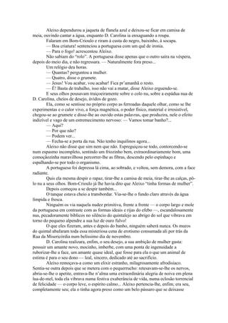 Aleixo dependurou a jaqueta de flanela azul e deixou-se ficar em camisa de
meia, ouvindo cantar a água, enquanto D. Carolina ia enxaguando a roupa.
        Falaram em Bom-Crioulo e riram à custa do negro, baixinho, à socapa.
        — Boa criatura! sentenciou a portuguesa com um quê de ironia.
        — Para o fogo! acrescentou Aleixo.
        Não sabiam do “rolo”. A portuguesa disse apenas que o outro saíra na véspera,
depois do meio dia, e não regressara. — Naturalmente fora preso...
        Um relógio deu horas.
        — Quantas? perguntou a mulher.
        — Quatro, disse o grumete.
        — Jesus! Vou acabar, vou acabar! Fica pr’amanhã o resto.
        — É! Basta de trabalho, isso não vai a matar, disse Aleixo erguendo-se.
        E seus olhos pousavam traiçoeiramente sobre o colo nu, sobre a espádua nua de
D. Carolina, cheios de desejo, ávidos de gozo.
        Ela, como se sentisse no próprio corpo as ferroadas daquele olhar, como se lhe
experimentas e o calor vivo, a força magnética, o poder físico, material e irresistível,
chegou-se ao grumete e disse-lhe ao ouvido estas palavras, que produzira, nele o efeito
indizível e vago de um estremecimento nervoso: — Vamos tomar banho?...
        — Aqui?
        — Por que não?
        — Podem ver...
        — Fecha-se a porta da rua. Não tenho inquilinos agora...
        Aleixo não disse que sim nem que não. Espreguiçou-se todo, contorcendo-se
num espasmo incompleto, sentindo um friozinho bem, extraordinariamente bom, uma
comoçãozinha maravilhosa percorrer-lhe as fibras, descendo pelo espinhaço e
espalhando-se por todo o organismo.
        A portuguesa foi depressa lá cima, ao sobrado, e voltou, sem demora, com a face
radiante.
        Quis ela mesma despir o rapaz, tirar-lhe a camisa de meia, tirar-lhe as calças, pô-
lo nu a seus olhos. Bom-Crioulo já lhe havia dito que Aleixo “tinha formas de mulher”.
        Depois começou a se despir também...
        O tanque estava cheio a transbordar. Via-se-lhe o fundo claro através da água
límpida e fresca.
        Ninguém os via naquela nudez primitiva, frente a frente — o corpo largo e mole
da portuguesa em contraste com as formas ideais e rijas do efebo —, escandalosamente
nus, pecadoramente bíblicos no silêncio do quintalejo ao abrigo do sol que vibrava em
torno do pequeno alpendre a sua luz de ouro fulvo!
        O que eles fizeram, antes e depois do banho, ninguém saberá nunca. Os muros
do quintal abafaram toda essa misteriosa cena de erotismo consumada ali por trás da
Rua da Misericórdia num belíssimo dia de novembro.
        D. Carolina realizara, enfim, o seu desejo, a sua ambição de mulher gasta:
possuir um amante novo, mocinho, imberbe, com uma ponta de ingenuidade a
ruborizar-lhe a face, um amante quase ideal, que fosse para ela o que um animal de
estima é para o seu dono — leal, sincero, dedicado até ao sacrifício.
        Aleixo remoçava-a como um elixir estranho, milagrosamente afrodisíaco.
Sentia-se outra depois que se metera com o pequerrucho: retesavam-se-lhe os nervos,
abria-se-lhe o apetite, entrava-lhe n’alma uma extraordinária alegria de noiva em plena
lua-de-mel, toda ela vibrava numa festiva exuberância de vida, numa eclosão torrencial
de felicidade — o corpo leve, o espírito calmo... Aleixo pertencia-lhe, enfim; era seu,
completamente seu; ela o tinha agora preso como um belo pássaro que se deixasse
 