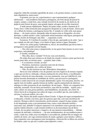 engaiolar; tinha-lhe ensinado segredinho de amor, e ele gostara imenso, e jurara nunca
mais abandoná-la, nunca mais!
        O grumete, por sua vez, experimentava o que experimentaria qualquer
adolescente — uma tendência fatal para a portuguesa, um forte desejo de possuí-la
sempre, sempre, a toda hora, uma vontade irresistível de morde-la, de cheira-la, de
palpa-la num frenesi de gozo, num grande ímpeto selvagem de novilho insaciável.
        A tarde passou rapidamente. Depois do jantar (sopa, cozido e bananas de S.
Tomé, fora o vinho fornecido pelo açougueiro) dirigiram-se à sala da frente. Aleixo quis
ver o álbum de retratos; a portuguesa trouxe-lho. E sentado no velho sofá, num quase
abraço — ele muito curioso, desejando saber de quem eram as fotografias, ela meio
derreada, o cabelo úmido e solto, explicando minuciosamente cada figura, paisagens da
Europa, trechos de Portugal e das ilhas —, esperaram a noite.
        Escureceu. D. Carolina foi acender o bico de gás, queixando-se do calor, “que a
sua vontade era não sair d’água, viver dentro d’água, morrer n’água, flutuando...”
        Aleixo riu, achou graça, lembrando-se, talvez, da semelhança que havia entre a
portuguesa e uma grande corveta bojuda...
        — Ora, dize uma cousa, ó pequerrucho, tu me queres bem mesmo ou isso é uma
esquisitice, uma pândega?
        E risonha, sentando-se:
        — Mas olha, dize a verdade! Vê lá me vens com história...
        Ele então disse que estimava-a do fundo do coração e tornou a jurar que havia de
morrer junto dela, na mesma cama — juntinho, lado a lado...
        — E se morreres a bordo, no mar?
        — Paciência, murmurou o grumete num tom de tristeza.
        Mas, arrependida, ela o cobriu de beijos:
        — Não, ele não morreria no mar. Brincadeira, brincadeira...
        Havia no rosto imberbe e liso do grumete uns tons fugitivos de ternura virginal,
o quer que era breve e delicado, a branca melancolia de certas flores, o recolhimento
ingênuo e discreto de uma educanda; e era isso justamente, esse quê indefinível, essa
poesia inocente derramada no semblante de Aleixo, que provocava a portuguesa,
ferindo a corda sensível do seu coração abandonado e gasto. Era uma pena, decerto, ver
aquele rosto de mulher, aquelas formas de mulher, aquela estatuazinha de mármore,
entregue às mãos grosseiras de um marinheiro, de um negro... Muita vez o pequeno fora
seduzido, arrastado. Ela até fazia um benefício, uma obra de caridade... Aquilo com o
outro, afinal, era uma grossa patifaria, uma bandalheira, um pecado, um crime! Se
Aleixo havia de se desgraçar nas unhas do negro, era melhor que ela, uma mulher, o
salvasse. Lucravam ambos, ele e ela...
        Mas Aleixo não podia esquecer Bom-Crioulo. A figura do negro acompanhava-o
a toda parte, a bordo e em terra, quer ele quisesse quer não, com uma insistência de
remorso. Desejava odiá-lo sinceramente, positivamente, esquecê-lo para sempre, varrê-
lo da imaginação como a um pensamento mau, como a uma obsessão insólita e
enervante; mas, debalde! O aspecto repreensivo do marinheiro estava gravado em seu
espírito indelevelmente; a cada instante lembrava-se da musculatura rija de Bom-
Crioulo, de seu gênio rancoroso e vingativo, de sua natureza extraordinária — híbrido
conjunto de malvadez e tolerância —, de seus arrebatamentos, de sua tendência para o
crime, e tudo isso, todas essas recordações o acovardavam, punham-lhe no sangue um
calafrio de terror, um vago estremecimento de medo, qualquer cousa latente e aflitiva...
Suas expansões com a portuguesa eram incompletas, vibravam-lhe os lábios em sorrisos
de falsário, cada vez que ela o exaltava para deprimir o outro...
 