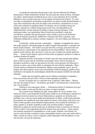As janelas da enfermaria davam para o mar, ficavam defronte dos Órgãos,
abriam para o fundo melancólico da baía. Na sala umas dez camas de ferro, colocadas
em ordem, simetricamente imobilizavam-se com os seus cobertores de lã vermelha
dobrados a meio e pondo uma nota viva de sangue na brancura dos lençóis. Aí, como
em todos os alojamentos do hospital, predominava um cheiro erradio de desinfetantes, o
vago odor característico das casas de saúde e dos necrotérios, insuportável, às vezes,
como uma exalação de sepultura aberta. Os doentes, em seu uniforme branco de
algodão, erguiam-se e tinham licença para recrear fora, nas dependências do
estabelecimento, licença especial do médico a quem estavam entregues. Cada
enfermaria tinha o seu especialista. Bom-Crioulo fora recolhido à seção dos
escrofulosos, à grande sala que dizia para o mar e donde se gozava um belíssimo
aspecto de natureza americana. Indiferente a tudo que não fosse o grumete, cuja
lembrança infligia-lhe as maiores torturas, ninguém o vira sorrir depois que baixara ao
hospital.
        Carrancudo, o olhar atrevido e ameaçador — fugindo à companhia dos outros,
não podia esquecer, não podia apagar do espírito aquela idéia-pesadelo: o grumete nos
braços doutro homem... Ah! bastava isso para tirar-lhe o sossego, para fazer dele um
ente miserável, contorcendo-se nas angústias de um ciúme bárbaro. Aleixo fazia-o
padecer noites inteiras, dias sucessivos, como ave que se debate em estreita gaiola de
ferro. — Amava muito decerto, queria um bem louco ao pequeno, preferia-o a todas as
mulheres bonitas do mundo!
        Enquanto iam-lhe cicatrizando as feridas roxas do corpo tatuado pela chibata,
abria-se-lhe na alma rude de marinheiro uma grande vácuo; terrível sensação de
desespero acometia-o cada vez que pensava no outro, nesse grumete sem alma que o
iniciara no amor e que o fazia sofrer as amarguras de uma vida de condenada... Bom-
Crioulo sentia-se transformar inteiramente; alguma cousa profunda e grave, que ele
próprio não sabia explicar, assim como um prenúncio fatal de desgraça, punha-o triste,
arrebatava-o às alegrias da camaradagem, dando-lhe um aspecto estranho de malvadez
rebuçada.
        — Aquilo não era hospital, aquilo era um inferno! monologava crispando o
beiço em assomos de raiva feroz. Estava-se-lhe esgotando a paciência.
        Já uma vez pedira alta; se o queriam levar a capricho, então adeus!... Morria,
mas não dava parte de fraco... Era homem, que diabo! e um homem deve mostrar para
que veio ao mundo...
        Embirrava com toda gente, afinal: — Enfermeiros brutos! Cozinheiros de frege!
O próprio médico, assim que lhe dava as costas, era logo insultado.
        Seu consolo nesse abandono de galé, nessa espécie de viuvez d’alma, era o
retrato de Aleixo, uma fotografia de baixo preço tirada na rua do Hospício, quando ele e
o pequeno moravam juntos na corveta. Representava o grumete em uniforme azul,
perfilado, teso, com um sorriso pulha descerrando-lhe os lábios, a mão direita pousada
frouxamente nos espaldar de uma larga cadeira de braços, todo meigo, todo petit-jesus...
Bom-Crioulo guardava essa miniatura religiosamente, com cautelas de namorado, e à
noite, quando se ia deitar, despedia-se dela com um beijo úmido e voluptuoso.
Habituara-se àquilo do mesmo modo que se habituara a fazer o sinal-da-cruz antes de
fechar os olhos. Uma superstição pueril de amante cheio de ternuras... Agora, porém,
esse amuleto inestimável acompanhava-o a toda a parte. Durante o dia mesmo, ele
sacava-o fora do bolso e punha-se numa contemplação mística, num vago enleio ideal, a
olhar o retrato de Aleixo, como se daquele cartão inanimado e frio lhe pudesse vir um
raio de amor, um luar de esperança...
 
