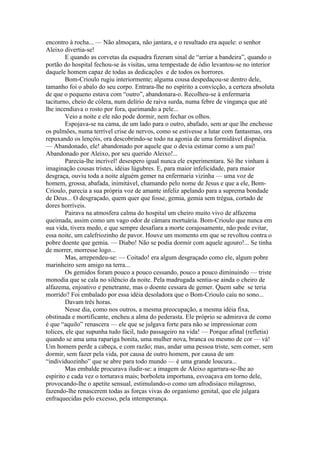 encontro à rocha... — Não almoçara, não jantara, e o resultado era aquele: o senhor
Aleixo divertia-se!
        E quando as corvetas da esquadra fizeram sinal de “arriar a bandeira”, quando o
portão do hospital fechou-se às visitas, uma tempestade de ódio levantou-se no interior
daquele homem capaz de todas as dedicações e de todos os horrores.
        Bom-Crioulo rugiu interiormente; alguma cousa despedaçou-se dentro dele,
tamanho foi o abalo do seu corpo. Entrara-lhe no espírito a convicção, a certeza absoluta
de que o pequeno estava com “outro”, abandonara-o. Recolheu-se à enfermaria
taciturno, cheio de cólera, num delírio de raiva surda, numa febre de vingança que até
lhe incendiava o rosto por fora, queimando a pele...
        Veio a noite e ele não pode dormir, nem fechar os olhos.
        Espojava-se na cama, de um lado para o outro, abafado, sem ar que lhe enchesse
os pulmões, numa terrível crise de nervos, como se estivesse a lutar com fantasmas, ora
repuxando os lençóis, ora descobrindo-se todo na agonia de uma formidável dispnéia.
— Abandonado, ele! abandonado por aquele que o devia estimar como a um pai!
Abandonado por Aleixo, por seu querido Aleixo!...
        Parecia-lhe incrível! desespero igual nunca ele experimentara. Só lhe vinham à
imaginação cousas tristes, idéias lúgubres. E, para maior infelicidade, para maior
desgraça, ouviu toda a noite alguém gemer na enfermaria vizinha — uma voz de
homem, grossa, abafada, inimitável, chamando pelo nome de Jesus e que a ele, Bom-
Crioulo, parecia a sua própria voz de amante infeliz apelando para a suprema bondade
de Deus... O desgraçado, quem quer que fosse, gemia, gemia sem trégua, cortado de
dores horríveis.
        Pairava na atmosfera calma do hospital um cheiro muito vivo de alfazema
queimada, assim como um vago odor de câmara mortuária. Bom-Crioulo que nunca em
sua vida, tivera medo, e que sempre desafiara a morte corajosamente, não pode evitar,
essa noite, um calefriozinho de pavor. Houve um momento em que se revoltou contra o
pobre doente que gemia. — Diabo! Não se podia dormir com aquele agouro!... Se tinha
de morrer, morresse logo...
        Mas, arrependeu-se: — Coitado! era algum desgraçado como ele, algum pobre
marinheiro sem amigo na terra...
        Os gemidos foram pouco a pouco cessando, pouco a pouco diminuindo — triste
monodia que se cala no silêncio da noite. Pela madrugada sentia-se ainda o cheiro de
alfazema, enjoativo e penetrante, mas o doente cessara de gemer. Quem sabe se teria
morrido? Foi embalado por essa idéia desoladora que o Bom-Crioulo caiu no sono...
        Davam três horas.
        Nesse dia, como nos outros, a mesma preocupação, a mesma idéia fixa,
obstinada e mortificante, encheu a alma do pederasta. Ele próprio se admirava de como
é que “aquilo” renascera — ele que se julgava forte para não se impressionar com
tolices, ele que supunha tudo fácil, tudo passageiro na vida! — Porque afinal (refletia)
quando se ama uma rapariga bonita, uma mulher nova, branca ou mesmo de cor — vá!
Um homem perde a cabeça, e com razão; mas, andar uma pessoa triste, sem comer, sem
dormir, sem fazer pela vida, por causa de outro homem, por causa de um
“individuozinho” que se abre para todo mundo — é uma grande loucura...
        Mas embalde procurava iludir-se: a imagem de Aleixo agarrara-se-lhe ao
espírito e cada vez o torturava mais; borboleta importuna, esvoaçava em torno dele,
provocando-lhe o apetite sensual, estimulando-o como um afrodisíaco milagroso,
fazendo-lhe renascerem todas as forças vivas do organismo genital, que ele julgara
enfraquecidas pelo excesso, pela intemperança.
 